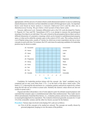 90 Research Methodology
appropriately with the universe of content which is multi-dimensional and how to uncover underlying
(latent) dimensions which have not been identified, are dealt with through factor scales. An important
factor scale based on factor analysis is Semantic Differential (S.D.) and the other one is
Multidimensional Scaling. We give below a brief account of these factor scales.
Semantic differential scale: Semantic differential scale or the S.D. scale developed by Charles
E. Osgood, G.J. Suci and P.H. Tannenbaum (1957), is an attempt to measure the psychological
meanings of an object to an individual. This scale is based on the presumption that an object can have
different dimensions of connotative meanings which can be located in multidimensional property
space, or what can be called the semantic space in the context of S.D. scale. This scaling consists of
a set of bipolar rating scales, usually of 7 points, by which one or more respondents rate one or more
concepts on each scale item. For instance, the S.D. scale items for analysing candidates for leadership
position may be shown as under:
Fig. 5.4
Candidates for leadership position (along with the concept—the ‘ideal’ candidate) may be
compared and we may score them from +3 to –3 on the basis of the above stated scales. (The
letters, E, P, A showing the relevant factor viz., evaluation, potency and activity respectively, written
along the left side are not written in actual scale. Similarly the numeric values shown are also not
written in actual scale.)
Osgood and others did produce a list of some adjective pairs for attitude research purposes and
concluded that semantic space is multidimensional rather than unidimensional. They made sincere
efforts and ultimately found that three factors, viz., evaluation, potency and activity, contributed most
to meaningful judgements by respondents. The evaluation dimension generally accounts for 1/2 and
3/4 of the extractable variance and the other two factors account for the balance.
Procedure: Various steps involved in developing S.D. scale are as follows:
(a) First of all the concepts to be studied are selected. The concepts are usually chosen by
personal judgement, keeping in view the nature of the problem.
( ) Successful
( ) Severe
( ) Heavy
( ) Hot
( ) Progressive
( ) Strong
( ) Active
( ) Fast
( ) True
( ) Sociable
E
P
P
A
E
P
A
A
E
E
Unsuccessful
Lenient
Light
Cold
Regressive
Weak
Passive
Slow
False
Unsociable
3 2 1 0 –1 –2 –3
 
