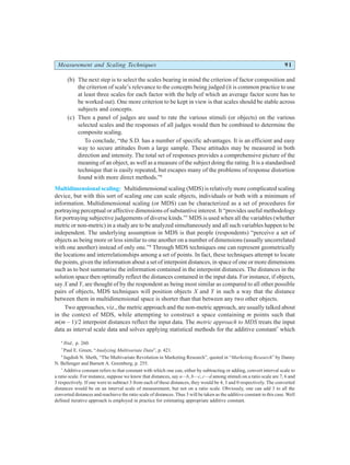 Measurement and Scaling Techniques 91
(b) The next step is to select the scales bearing in mind the criterion of factor composition and
the criterion of scale’s relevance to the concepts being judged (it is common practice to use
at least three scales for each factor with the help of which an average factor score has to
be worked out). One more criterion to be kept in view is that scales should be stable across
subjects and concepts.
(c) Then a panel of judges are used to rate the various stimuli (or objects) on the various
selected scales and the responses of all judges would then be combined to determine the
composite scaling.
To conclude, “the S.D. has a number of specific advantages. It is an efficient and easy
way to secure attitudes from a large sample. These attitudes may be measured in both
direction and intensity. The total set of responses provides a comprehensive picture of the
meaning of an object, as well as a measure of the subject doing the rating. It is a standardised
technique that is easily repeated, but escapes many of the problems of response distortion
found with more direct methods.”6
Multidimensional scaling: Multidimensional scaling (MDS) is relatively more complicated scaling
device, but with this sort of scaling one can scale objects, individuals or both with a minimum of
information. Multidimensional scaling (or MDS) can be characterized as a set of procedures for
portraying perceptual or affective dimensions of substantive interest. It “provides useful methodology
for portraying subjective judgements of diverse kinds.”7
MDS is used when all the variables (whether
metric or non-metric) in a study are to be analyzed simultaneously and all such variables happen to be
independent. The underlying assumption in MDS is that people (respondents) “perceive a set of
objects as being more or less similar to one another on a number of dimensions (usually uncorrelated
with one another) instead of only one.”8
Through MDS techniques one can represent geometrically
the locations and interrelationships among a set of points. In fact, these techniques attempt to locate
the points, given the information about a set of interpoint distances, in space of one or more dimensions
such as to best summarise the information contained in the interpoint distances. The distances in the
solution space then optimally reflect the distances contained in the input data. For instance, if objects,
say X and Y, are thought of by the respondent as being most similar as compared to all other possible
pairs of objects, MDS techniques will position objects X and Y in such a way that the distance
between them in multidimensional space is shorter than that between any two other objects.
Two approaches, viz., the metric approach and the non-metric approach, are usually talked about
in the context of MDS, while attempting to construct a space containing m points such that
m(m – 1)/2 interpoint distances reflect the input data. The metric approach to MDS treats the input
data as interval scale data and solves applying statistical methods for the additive constant*
which
6
Ibid., p. 260.
7
Paul E. Green, “Analyzing Multivariate Data”, p. 421.
8
Jagdish N. Sheth, “The Multivariate Revolution in Marketing Research”, quoted in “Marketing Research” by Danny
N. Bellenger and Barnett A. Greenberg, p. 255.
*
Additive constant refers to that constant with which one can, either by subtracting or adding, convert interval scale to
a ratio scale. For instance, suppose we know that distances, say a—b, b—c, c—d among stimuli on a ratio scale are 7, 6 and
3 respectively. If one were to subtract 3 from each of these distances, they would be 4, 3 and 0 respectively. The converted
distances would be on an interval scale of measurement, but not on a ratio scale. Obviously, one can add 3 to all the
converted distances and reachieve the ratio scale of distances. Thus 3 will be taken as the additive constant in this case. Well
defined iterative approach is employed in practice for estimating appropriate additive constant.
 