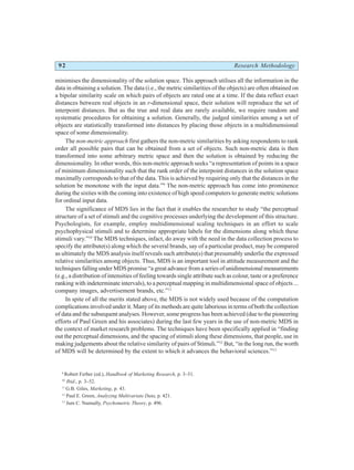 92 Research Methodology
minimises the dimensionality of the solution space. This approach utilises all the information in the
data in obtaining a solution. The data (i.e., the metric similarities of the objects) are often obtained on
a bipolar similarity scale on which pairs of objects are rated one at a time. If the data reflect exact
distances between real objects in an r-dimensional space, their solution will reproduce the set of
interpoint distances. But as the true and real data are rarely available, we require random and
systematic procedures for obtaining a solution. Generally, the judged similarities among a set of
objects are statistically transformed into distances by placing those objects in a multidimensional
space of some dimensionality.
The non-metric approach first gathers the non-metric similarities by asking respondents to rank
order all possible pairs that can be obtained from a set of objects. Such non-metric data is then
transformed into some arbitrary metric space and then the solution is obtained by reducing the
dimensionality. In other words, this non-metric approach seeks “a representation of points in a space
of minimum dimensionality such that the rank order of the interpoint distances in the solution space
maximally corresponds to that of the data. This is achieved by requiring only that the distances in the
solution be monotone with the input data.”9
The non-metric approach has come into prominence
during the sixties with the coming into existence of high speed computers to generate metric solutions
for ordinal input data.
The significance of MDS lies in the fact that it enables the researcher to study “the perceptual
structure of a set of stimuli and the cognitive processes underlying the development of this structure.
Psychologists, for example, employ multidimensional scaling techniques in an effort to scale
psychophysical stimuli and to determine appropriate labels for the dimensions along which these
stimuli vary.”10
The MDS techniques, infact, do away with the need in the data collection process to
specify the attribute(s) along which the several brands, say of a particular product, may be compared
as ultimately the MDS analysis itself reveals such attribute(s) that presumably underlie the expressed
relative similarities among objects. Thus, MDS is an important tool in attitude measurement and the
techniques falling under MDS promise “a great advance from a series of unidimensional measurements
(e.g., a distribution of intensities of feeling towards single attribute such as colour, taste or a preference
ranking with indeterminate intervals), to a perceptual mapping in multidimensional space of objects ...
company images, advertisement brands, etc.”11
In spite of all the merits stated above, the MDS is not widely used because of the computation
complications involved under it. Many of its methods are quite laborious in terms of both the collection
of data and the subsequent analyses. However, some progress has been achieved (due to the pioneering
efforts of Paul Green and his associates) during the last few years in the use of non-metric MDS in
the context of market research problems. The techniques have been specifically applied in “finding
out the perceptual dimensions, and the spacing of stimuli along these dimensions, that people, use in
making judgements about the relative similarity of pairs of Stimuli.”12
But, “in the long run, the worth
of MDS will be determined by the extent to which it advances the behavioral sciences.”13
9
Robert Ferber (ed.), Handbook of Marketing Research, p. 3–51.
10
Ibid., p. 3–52.
11
G.B. Giles, Marketing, p. 43.
12
Paul E. Green, Analyzing Multivariate Data, p. 421.
13
Jum C. Nunnally, Psychometric Theory, p. 496.
 