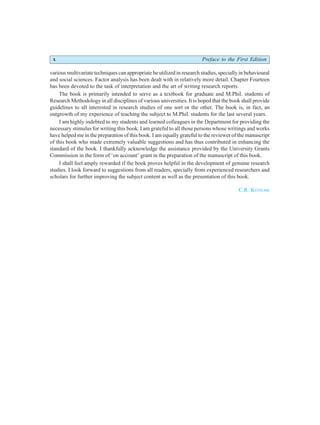 x Preface to the First Edition
various multivariate techniques can appropriate be utilized in research studies, specially in behavioural
and social sciences. Factor analysis has been dealt with in relatively more detail. Chapter Fourteen
has been devoted to the task of interpretation and the art of writing research reports.
The book is primarily intended to serve as a textbook for graduate and M.Phil. students of
Research Methodology in all disciplines of various universities. It is hoped that the book shall provide
guidelines to all interested in research studies of one sort or the other. The book is, in fact, an
outgrowth of my experience of teaching the subject to M.Phil. students for the last several years.
I am highly indebted to my students and learned colleagues in the Department for providing the
necessary stimulus for writing this book. I am grateful to all those persons whose writings and works
have helped me in the preparation of this book. I am equally grateful to the reviewer of the manuscript
of this book who made extremely valuable suggestions and has thus contributed in enhancing the
standard of the book. I thankfully acknowledge the assistance provided by the University Grants
Commission in the form of ‘on account’ grant in the preparation of the manuscript of this book.
I shall feel amply rewarded if the book proves helpful in the development of genuine research
studies. I look forward to suggestions from all readers, specially from experienced researchers and
scholars for further improving the subject content as well as the presentation of this book.
C.R. KOTHARI
 