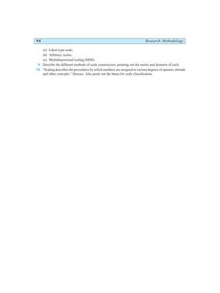 94 Research Methodology
(c) Likert-type scale;
(d) Arbitrary scales;
(e) Multidimensional scaling (MDS).
9. Describe the different methods of scale construction, pointing out the merits and demerits of each.
10. “Scaling describes the procedures by which numbers are assigned to various degrees of opinion, attitude
and other concepts.” Discuss. Also point out the bases for scale classification.
 
