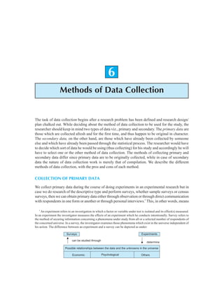 Methods of Data Collection 95
6
Methods of Data Collection
The task of data collection begins after a research problem has been defined and research design/
plan chalked out. While deciding about the method of data collection to be used for the study, the
researcher should keep in mind two types of data viz., primary and secondary. The primary data are
those which are collected afresh and for the first time, and thus happen to be original in character.
The secondary data, on the other hand, are those which have already been collected by someone
else and which have already been passed through the statistical process. The researcher would have
to decide which sort of data he would be using (thus collecting) for his study and accordingly he will
have to select one or the other method of data collection. The methods of collecting primary and
secondary data differ since primary data are to be originally collected, while in case of secondary
data the nature of data collection work is merely that of compilation. We describe the different
methods of data collection, with the pros and cons of each method.
COLLECTION OF PRIMARY DATA
We collect primary data during the course of doing experiments in an experimental research but in
case we do research of the descriptive type and perform surveys, whether sample surveys or census
surveys, then we can obtain primary data either through observation or through direct communication
with respondents in one form or another or through personal interviews.*
This, in other words, means
*
An experiment refers to an investigation in which a factor or variable under test is isolated and its effect(s) measured.
In an experiment the investigator measures the effects of an experiment which he conducts intentionally. Survey refers to
the method of securing information concerning a phenomena under study from all or a selected number of respondents of
the concerned universe. In a survey, the investigator examines those phenomena which exist in the universe independent of
his action. The difference between an experiment and a survey can be depicted as under:
Surveys Experiments
can be studied through
determine
Possible relationships between the data and the unknowns in the universe
Economic Psychological Others
 