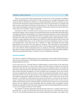 Methods of Data Collection 97
There are several merits of the participant type of observation: (i) The researcher is enabled to
record the natural behaviour of the group. (ii) The researcher can even gather information which
could not easily be obtained if he observes in a disinterested fashion. (iii) The researcher can even
verify the truth of statements made by informants in the context of a questionnaire or a schedule. But
there are also certain demerits of this type of observation viz., the observer may lose the objectivity
to the extent he participates emotionally; the problem of observation-control is not solved; and it may
narrow-down the researcher’s range of experience.
Sometimes we talk of controlled and uncontrolled observation. If the observation takes place
in the natural setting, it may be termed as uncontrolled observation, but when observation takes place
according to definite pre-arranged plans, involving experimental procedure, the same is then termed
controlled observation. In non-controlled observation, no attempt is made to use precision instruments.
The major aim of this type of observation is to get a spontaneous picture of life and persons. It has a
tendency to supply naturalness and completeness of behaviour, allowing sufficient time for observing
it. But in controlled observation, we use mechanical (or precision) instruments as aids to accuracy
and standardisation. Such observation has a tendency to supply formalised data upon which
generalisations can be built with some degree of assurance. The main pitfall of non-controlled
observation is that of subjective interpretation. There is also the danger of having the feeling that we
know more about the observed phenomena than we actually do. Generally, controlled observation
takes place in various experiments that are carried out in a laboratory or under controlled conditions,
whereas uncontrolled observation is resorted to in case of exploratory researches.
Interview Method
The interview method of collecting data involves presentation of oral-verbal stimuli and reply in
terms of oral-verbal responses. This method can be used through personal interviews and, if possible,
through telephone interviews.
(a) Personal interviews: Personal interview method requires a person known as the interviewer
asking questions generally in a face-to-face contact to the other person or persons. (At times the
interviewee may also ask certain questions and the interviewer responds to these, but usually the
interviewer initiates the interview and collects the information.) This sort of interview may be in the
form of direct personal investigation or it may be indirect oral investigation. In the case of direct
personal investigation the interviewer has to collect the information personally from the sources
concerned. He has to be on the spot and has to meet people from whom data have to be collected.
This method is particularly suitable for intensive investigations. But in certain cases it may not be
possible or worthwhile to contact directly the persons concerned or on account of the extensive
scope of enquiry, the direct personal investigation technique may not be used. In such cases an
indirect oral examination can be conducted under which the interviewer has to cross-examine other
persons who are supposed to have knowledge about the problem under investigation and the
information, obtained is recorded. Most of the commissions and committees appointed by government
to carry on investigations make use of this method.
The method of collecting information through personal interviews is usually carried out in a
structured way. As such we call the interviews as structured interviews. Such interviews involve
the use of a set of predetermined questions and of highly standardised techniques of recording. Thus,
 