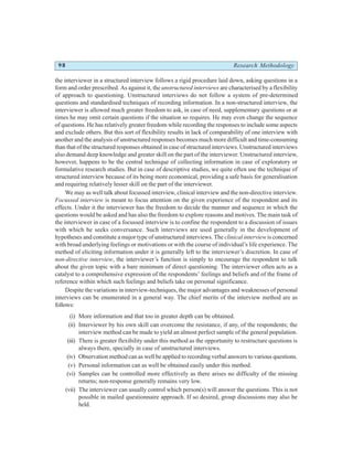 98 Research Methodology
the interviewer in a structured interview follows a rigid procedure laid down, asking questions in a
form and order prescribed. As against it, the unstructured interviews are characterised by a flexibility
of approach to questioning. Unstructured interviews do not follow a system of pre-determined
questions and standardised techniques of recording information. In a non-structured interview, the
interviewer is allowed much greater freedom to ask, in case of need, supplementary questions or at
times he may omit certain questions if the situation so requires. He may even change the sequence
of questions. He has relatively greater freedom while recording the responses to include some aspects
and exclude others. But this sort of flexibility results in lack of comparability of one interview with
another and the analysis of unstructured responses becomes much more difficult and time-consuming
than that of the structured responses obtained in case of structured interviews. Unstructured interviews
also demand deep knowledge and greater skill on the part of the interviewer. Unstructured interview,
however, happens to be the central technique of collecting information in case of exploratory or
formulative research studies. But in case of descriptive studies, we quite often use the technique of
structured interview because of its being more economical, providing a safe basis for generalisation
and requiring relatively lesser skill on the part of the interviewer.
We may as well talk about focussed interview, clinical interview and the non-directive interview.
Focussed interview is meant to focus attention on the given experience of the respondent and its
effects. Under it the interviewer has the freedom to decide the manner and sequence in which the
questions would be asked and has also the freedom to explore reasons and motives. The main task of
the interviewer in case of a focussed interview is to confine the respondent to a discussion of issues
with which he seeks conversance. Such interviews are used generally in the development of
hypotheses and constitute a major type of unstructured interviews. The clinical interviewis concerned
with broad underlying feelings or motivations or with the course of individual’s life experience. The
method of eliciting information under it is generally left to the interviewer’s discretion. In case of
non-directive interview, the interviewer’s function is simply to encourage the respondent to talk
about the given topic with a bare minimum of direct questioning. The interviewer often acts as a
catalyst to a comprehensive expression of the respondents’ feelings and beliefs and of the frame of
reference within which such feelings and beliefs take on personal significance.
Despite the variations in interview-techniques, the major advantages and weaknesses of personal
interviews can be enumerated in a general way. The chief merits of the interview method are as
follows:
(i) More information and that too in greater depth can be obtained.
(ii) Interviewer by his own skill can overcome the resistance, if any, of the respondents; the
interview method can be made to yield an almost perfect sample of the general population.
(iii) There is greater flexibility under this method as the opportunity to restructure questions is
always there, specially in case of unstructured interviews.
(iv) Observation method can as well be applied to recording verbal answers to various questions.
(v) Personal information can as well be obtained easily under this method.
(vi) Samples can be controlled more effectively as there arises no difficulty of the missing
returns; non-response generally remains very low.
(vii) The interviewer can usually control which person(s) will answer the questions. This is not
possible in mailed questionnaire approach. If so desired, group discussions may also be
held.
 