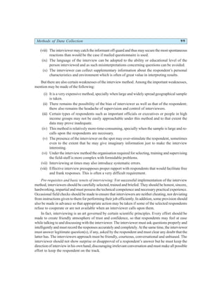 Methods of Data Collection 99
(viii) The interviewer may catch the informant off-guard and thus may secure the most spontaneous
reactions than would be the case if mailed questionnaire is used.
(ix) The language of the interview can be adopted to the ability or educational level of the
person interviewed and as such misinterpretations concerning questions can be avoided.
(x) The interviewer can collect supplementary information about the respondent’s personal
characteristics and environment which is often of great value in interpreting results.
But there are also certain weaknesses of the interview method. Among the important weaknesses,
mention may be made of the following:
(i) It is a very expensive method, specially when large and widely spread geographical sample
is taken.
(ii) There remains the possibility of the bias of interviewer as well as that of the respondent;
there also remains the headache of supervision and control of interviewers.
(iii) Certain types of respondents such as important officials or executives or people in high
income groups may not be easily approachable under this method and to that extent the
data may prove inadequate.
(iv) This method is relatively more-time-consuming, specially when the sample is large and re-
calls upon the respondents are necessary.
(v) The presence of the interviewer on the spot may over-stimulate the respondent, sometimes
even to the extent that he may give imaginary information just to make the interview
interesting.
(vi) Under the interview method the organisation required for selecting, training and supervising
the field-staff is more complex with formidable problems.
(vii) Interviewing at times may also introduce systematic errors.
(viii) Effective interview presupposes proper rapport with respondents that would facilitate free
and frank responses. This is often a very difficult requirement.
Pre-requisites and basic tenets of interviewing: For successful implementation of the interview
method, interviewers should be carefully selected, trained and briefed. They should be honest, sincere,
hardworking, impartial and must possess the technical competence and necessary practical experience.
Occasional field checks should be made to ensure that interviewers are neither cheating, nor deviating
from instructions given to them for performing their job efficiently. In addition, some provision should
also be made in advance so that appropriate action may be taken if some of the selected respondents
refuse to cooperate or are not available when an interviewer calls upon them.
In fact, interviewing is an art governed by certain scientific principles. Every effort should be
made to create friendly atmosphere of trust and confidence, so that respondents may feel at ease
while talking to and discussing with the interviewer. The interviewer must ask questions properly and
intelligently and must record the responses accurately and completely. At the same time, the interviewer
must answer legitimate question(s), if any, asked by the respondent and must clear any doubt that the
latter has. The interviewers approach must be friendly, courteous, conversational and unbiased. The
interviewer should not show surprise or disapproval of a respondent’s answer but he must keep the
direction of interview in his own hand, discouraging irrelevant conversation and must make all possible
effort to keep the respondent on the track.
 