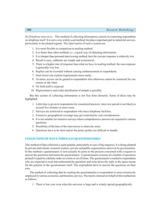 100 Research Methodology
(b) Telephone interviews: This method of collecting information consists in contacting respondents
on telephone itself. It is not a very widely used method, but plays important part in industrial surveys,
particularly in developed regions. The chief merits of such a system are:
1. It is more flexible in comparison to mailing method.
2. It is faster than other methods i.e., a quick way of obtaining information.
3. It is cheaper than personal interviewing method; here the cost per response is relatively low.
4. Recall is easy; callbacks are simple and economical.
5. There is a higher rate of response than what we have in mailing method; the non-response
is generally very low.
6. Replies can be recorded without causing embarrassment to respondents.
7. Interviewer can explain requirements more easily.
8. At times, access can be gained to respondents who otherwise cannot be contacted for one
reason or the other.
9. No field staff is required.
10. Representative and wider distribution of sample is possible.
But this system of collecting information is not free from demerits. Some of these may be
highlighted.
1. Little time is given to respondents for considered answers; interview period is not likely to
exceed five minutes in most cases.
2. Surveys are restricted to respondents who have telephone facilities.
3. Extensive geographical coverage may get restricted by cost considerations.
4. It is not suitable for intensive surveys where comprehensive answers are required to various
questions.
5. Possibility of the bias of the interviewer is relatively more.
6. Questions have to be short and to the point; probes are difficult to handle.
COLLECTION OF DATA THROUGH QUESTIONNAIRES
This method of data collection is quite popular, particularly in case of big enquiries. It is being adopted
by private individuals, research workers, private and public organisations and even by governments.
In this method a questionnaire is sent (usually by post) to the persons concerned with a request to
answer the questions and return the questionnaire. A questionnaire consists of a number of questions
printed or typed in a definite order on a form or set of forms. The questionnaire is mailed to respondents
who are expected to read and understand the questions and write down the reply in the space meant
for the purpose in the questionnaire itself. The respondents have to answer the questions on their
own.
The method of collecting data by mailing the questionnaires to respondents is most extensively
employed in various economic and business surveys. The merits claimed on behalf of this method are
as follows:
1. There is low cost even when the universe is large and is widely spread geographically.
 