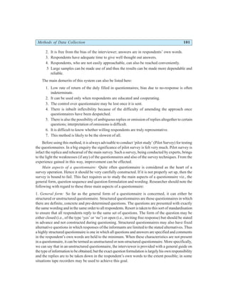 Methods of Data Collection 101
2. It is free from the bias of the interviewer; answers are in respondents’ own words.
3. Respondents have adequate time to give well thought out answers.
4. Respondents, who are not easily approachable, can also be reached conveniently.
5 Large samples can be made use of and thus the results can be made more dependable and
reliable.
The main demerits of this system can also be listed here:
1. Low rate of return of the duly filled in questionnaires; bias due to no-response is often
indeterminate.
2. It can be used only when respondents are educated and cooperating.
3. The control over questionnaire may be lost once it is sent.
4. There is inbuilt inflexibility because of the difficulty of amending the approach once
questionnaires have been despatched.
5. There is also the possibility of ambiguous replies or omission of replies altogether to certain
questions; interpretation of omissions is difficult.
6. It is difficult to know whether willing respondents are truly representative.
7. This method is likely to be the slowest of all.
Before using this method, it is always advisable to conduct ‘pilot study’ (Pilot Survey) for testing
the questionnaires. In a big enquiry the significance of pilot survey is felt very much. Pilot survey is
infact the replica and rehearsal of the main survey. Such a survey, being conducted by experts, brings
to the light the weaknesses (if any) of the questionnaires and also of the survey techniques. From the
experience gained in this way, improvement can be effected.
Main aspects of a questionnaire: Quite often questionnaire is considered as the heart of a
survey operation. Hence it should be very carefully constructed. If it is not properly set up, then the
survey is bound to fail. This fact requires us to study the main aspects of a questionnaire viz., the
general form, question sequence and question formulation and wording. Researcher should note the
following with regard to these three main aspects of a questionnaire:
1. General form: So far as the general form of a questionnaire is concerned, it can either be
structured or unstructured questionnaire. Structured questionnaires are those questionnaires in which
there are definite, concrete and pre-determined questions. The questions are presented with exactly
the same wording and in the same order to all respondents. Resort is taken to this sort of standardisation
to ensure that all respondents reply to the same set of questions. The form of the question may be
either closed (i.e., of the type ‘yes’ or ‘no’) or open (i.e., inviting free response) but should be stated
in advance and not constructed during questioning. Structured questionnaires may also have fixed
alternative questions in which responses of the informants are limited to the stated alternatives. Thus
a highly structured questionnaire is one in which all questions and answers are specified and comments
in the respondent’s own words are held to the minimum. When these characteristics are not present
in a questionnaire, it can be termed as unstructured or non-structured questionnaire. More specifically,
we can say that in an unstructured questionnaire, the interviewer is provided with a general guide on
thetypeofinformationtobeobtained,buttheexactquestionformulationislargelyhisownresponsibility
and the replies are to be taken down in the respondent’s own words to the extent possible; in some
situations tape recorders may be used to achieve this goal.
 