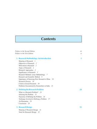 Contents xi
Contents
Preface to the Second Edition vii
Preface to the First Edition ix
1. Research Methodology: An Introduction 1
Meaning of Research 1
Objectives of Research 2
Motivation in Research 2
Types of Research 2
Research Approaches 5
Significance of Research 5
Research Methods versus Methodology 7
Research and Scientific Method 9
Importance of Knowing How Research is Done 10
Research Process 10
Criteria of Good Research 20
Problems Encountered by Researchers in India 21
2. Defining the Research Problem 24
What is a Research Problem? 24
Selecting the Problem 25
Necessity of Defining the Problem 26
Technique Involved in Defining a Problem 27
An Illustration 29
Conclusion 29
3. Research Design 31
Meaning of Research Design 31
Need for Research Design 32
 