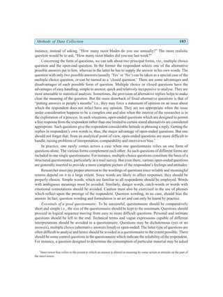Methods of Data Collection 103
instance, instead of asking. “How many razor blades do you use annually?” The more realistic
question would be to ask, “How many razor blades did you use last week?”
Concerning the form of questions, we can talk about two principal forms, viz., multiple choice
question and the open-end question. In the former the respondent selects one of the alternative
possible answers put to him, whereas in the latter he has to supply the answer in his own words. The
question with only two possible answers (usually ‘Yes’ or ‘No’) can be taken as a special case of the
multiple choice question, or can be named as a ‘closed question.’ There are some advantages and
disadvantages of each possible form of question. Multiple choice or closed questions have the
advantages of easy handling, simple to answer, quick and relatively inexpensive to analyse. They are
most amenable to statistical analysis. Sometimes, the provision of alternative replies helps to make
clear the meaning of the question. But the main drawback of fixed alternative questions is that of
“putting answers in people’s mouths” i.e., they may force a statement of opinion on an issue about
which the respondent does not infact have any opinion. They are not appropriate when the issue
under consideration happens to be a complex one and also when the interest of the researcher is in
the exploration of a process. In such situations, open-ended questions which are designed to permit
a free response from the respondent rather than one limited to certain stated alternatives are considered
appropriate. Such questions give the respondent considerable latitude in phrasing a reply. Getting the
replies in respondent’s own words is, thus, the major advantage of open-ended questions. But one
should not forget that, from an analytical point of view, open-ended questions are more difficult to
handle, raising problems of interpretation, comparability and interviewer bias.*
In practice, one rarely comes across a case when one questionnaire relies on one form of
questions alone. The various forms complement each other. As such questions of different forms are
included in one single questionnaire. For instance, multiple-choice questions constitute the basis of a
structured questionnaire, particularly in a mail survey. But even there, various open-ended questions
are generally inserted to provide a more complete picture of the respondent’s feelings and attitudes.
Researcher must pay proper attention to the wordings of questions since reliable and meaningful
returns depend on it to a large extent. Since words are likely to affect responses, they should be
properly chosen. Simple words, which are familiar to all respondents should be employed. Words
with ambiguous meanings must be avoided. Similarly, danger words, catch-words or words with
emotional connotations should be avoided. Caution must also be exercised in the use of phrases
which reflect upon the prestige of the respondent. Question wording, in no case, should bias the
answer. In fact, question wording and formulation is an art and can only be learnt by practice.
Essentials of a good questionnaire: To be successful, questionnaire should be comparatively
short and simple i.e., the size of the questionnaire should be kept to the minimum. Questions should
proceed in logical sequence moving from easy to more difficult questions. Personal and intimate
questions should be left to the end. Technical terms and vague expressions capable of different
interpretations should be avoided in a questionnaire. Questions may be dichotomous (yes or no
answers), multiple choice (alternative answers listed) or open-ended. The latter type of questions are
often difficult to analyse and hence should be avoided in a questionnaire to the extent possible. There
should be some control questions in the questionnaire which indicate the reliability of the respondent.
For instance, a question designed to determine the consumption of particular material may be asked
*
Interviewer bias refers to the extent to which an answer is altered in meaning by some action or attitude on the part of
the interviewer.
 