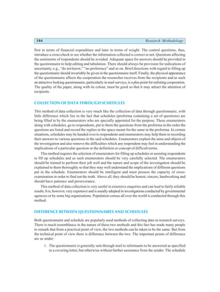 104 Research Methodology
first in terms of financial expenditure and later in terms of weight. The control questions, thus,
introduce a cross-check to see whether the information collected is correct or not. Questions affecting
the sentiments of respondents should be avoided. Adequate space for answers should be provided in
the questionnaire to help editing and tabulation. There should always be provision for indications of
uncertainty, e.g., “do not know,” “no preference” and so on. Brief directions with regard to filling up
the questionnaire should invariably be given in the questionnaire itself. Finally, the physical appearance
of the questionnaire affects the cooperation the researcher receives from the recipients and as such
an attractive looking questionnaire, particularly in mail surveys, is a plus point for enlisting cooperation.
The quality of the paper, along with its colour, must be good so that it may attract the attention of
recipients.
COLLECTION OF DATA THROUGH SCHEDULES
This method of data collection is very much like the collection of data through questionnaire, with
little difference which lies in the fact that schedules (proforma containing a set of questions) are
being filled in by the enumerators who are specially appointed for the purpose. These enumerators
along with schedules, go to respondents, put to them the questions from the proforma in the order the
questions are listed and record the replies in the space meant for the same in the proforma. In certain
situations, schedules may be handed over to respondents and enumerators may help them in recording
their answers to various questions in the said schedules. Enumerators explain the aims and objects of
the investigation and also remove the difficulties which any respondent may feel in understanding the
implications of a particular question or the definition or concept of difficult terms.
This method requires the selection of enumerators for filling up schedules or assisting respondents
to fill up schedules and as such enumerators should be very carefully selected. The enumerators
should be trained to perform their job well and the nature and scope of the investigation should be
explained to them thoroughly so that they may well understand the implications of different questions
put in the schedule. Enumerators should be intelligent and must possess the capacity of cross-
examination in order to find out the truth. Above all, they should be honest, sincere, hardworking and
should have patience and perseverance.
This method of data collection is very useful in extensive enquiries and can lead to fairly reliable
results.Itis,however,veryexpensiveandisusuallyadoptedininvestigationsconductedbygovernmental
agencies or by some big organisations. Population census all over the world is conducted through this
method.
DIFFERENCE BETWEEN QUESTIONNAIRES AND SCHEDULES
Both questionnaire and schedule are popularly used methods of collecting data in research surveys.
There is much resemblance in the nature of these two methods and this fact has made many people
to remark that from a practical point of view, the two methods can be taken to be the same. But from
the technical point of view there is difference between the two. The important points of difference
are as under:
1. The questionnaire is generally sent through mail to informants to be answered as specified
in a covering letter, but otherwise without further assistance from the sender. The schedule
 