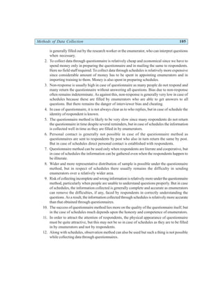 Methods of Data Collection 105
is generally filled out by the research worker or the enumerator, who can interpret questions
when necessary.
2. To collect data through questionnaire is relatively cheap and economical since we have to
spend money only in preparing the questionnaire and in mailing the same to respondents.
Here no field staff required. To collect data through schedules is relatively more expensive
since considerable amount of money has to be spent in appointing enumerators and in
importing training to them. Money is also spent in preparing schedules.
3. Non-response is usually high in case of questionnaire as many people do not respond and
many return the questionnaire without answering all questions. Bias due to non-response
often remains indeterminate. As against this, non-response is generally very low in case of
schedules because these are filled by enumerators who are able to get answers to all
questions. But there remains the danger of interviewer bias and cheating.
4. In case of questionnaire, it is not always clear as to who replies, but in case of schedule the
identity of respondent is known.
5. The questionnaire method is likely to be very slow since many respondents do not return
the questionnaire in time despite several reminders, but in case of schedules the information
is collected well in time as they are filled in by enumerators.
6. Personal contact is generally not possible in case of the questionnaire method as
questionnaires are sent to respondents by post who also in turn return the same by post.
But in case of schedules direct personal contact is established with respondents.
7. Questionnaire method can be used only when respondents are literate and cooperative, but
in case of schedules the information can be gathered even when the respondents happen to
be illiterate.
8. Wider and more representative distribution of sample is possible under the questionnaire
method, but in respect of schedules there usually remains the difficulty in sending
enumerators over a relatively wider area.
9. Riskofcollectingincompleteandwronginformationisrelativelymoreunderthequestionnaire
method, particularly when people are unable to understand questions properly. But in case
of schedules, the information collected is generally complete and accurate as enumerators
can remove the difficulties, if any, faced by respondents in correctly understanding the
questions. As a result, the information collected through schedules is relatively more accurate
than that obtained through questionnaires.
10. The success of questionnaire method lies more on the quality of the questionnaire itself, but
in the case of schedules much depends upon the honesty and competence of enumerators.
11. In order to attract the attention of respondents, the physical appearance of questionnaire
must be quite attractive, but this may not be so in case of schedules as they are to be filled
in by enumerators and not by respondents.
12. Along with schedules, observation method can also be used but such a thing is not possible
while collecting data through questionnaires.
 