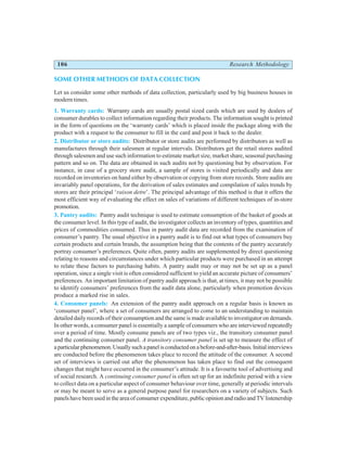 106 Research Methodology
SOME OTHER METHODS OF DATA COLLECTION
Let us consider some other methods of data collection, particularly used by big business houses in
modern times.
1. Warranty cards: Warranty cards are usually postal sized cards which are used by dealers of
consumer durables to collect information regarding their products. The information sought is printed
in the form of questions on the ‘warranty cards’ which is placed inside the package along with the
product with a request to the consumer to fill in the card and post it back to the dealer.
2. Distributor or store audits: Distributor or store audits are performed by distributors as well as
manufactures through their salesmen at regular intervals. Distributors get the retail stores audited
through salesmen and use such information to estimate market size, market share, seasonal purchasing
pattern and so on. The data are obtained in such audits not by questioning but by observation. For
instance, in case of a grocery store audit, a sample of stores is visited periodically and data are
recorded on inventories on hand either by observation or copying from store records. Store audits are
invariably panel operations, for the derivation of sales estimates and compilation of sales trends by
stores are their principal ‘raison detre’. The principal advantage of this method is that it offers the
most efficient way of evaluating the effect on sales of variations of different techniques of in-store
promotion.
3. Pantry audits: Pantry audit technique is used to estimate consumption of the basket of goods at
the consumer level. In this type of audit, the investigator collects an inventory of types, quantities and
prices of commodities consumed. Thus in pantry audit data are recorded from the examination of
consumer’s pantry. The usual objective in a pantry audit is to find out what types of consumers buy
certain products and certain brands, the assumption being that the contents of the pantry accurately
portray consumer’s preferences. Quite often, pantry audits are supplemented by direct questioning
relating to reasons and circumstances under which particular products were purchased in an attempt
to relate these factors to purchasing habits. A pantry audit may or may not be set up as a panel
operation, since a single visit is often considered sufficient to yield an accurate picture of consumers’
preferences. An important limitation of pantry audit approach is that, at times, it may not be possible
to identify consumers’ preferences from the audit data alone, particularly when promotion devices
produce a marked rise in sales.
4. Consumer panels: An extension of the pantry audit approach on a regular basis is known as
‘consumer panel’, where a set of consumers are arranged to come to an understanding to maintain
detailed daily records of their consumption and the same is made available to investigator on demands.
In other words, a consumer panel is essentially a sample of consumers who are interviewed repeatedly
over a period of time. Mostly consume panels are of two types viz., the transitory consumer panel
and the continuing consumer panel. A transitory consumer panel is set up to measure the effect of
aparticularphenomenon.Usuallysuchapanelisconductedonabefore-and-after-basis.Initialinterviews
are conducted before the phenomenon takes place to record the attitude of the consumer. A second
set of interviews is carried out after the phenomenon has taken place to find out the consequent
changes that might have occurred in the consumer’s attitude. It is a favourite tool of advertising and
of social research. A continuing consumer panel is often set up for an indefinite period with a view
to collect data on a particular aspect of consumer behaviour over time, generally at periodic intervals
or may be meant to serve as a general purpose panel for researchers on a variety of subjects. Such
panels have been used in the area of consumer expenditure, public opinion and radio and TV listenership
 