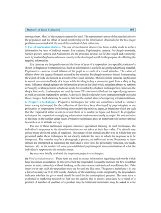 Methods of Data Collection 107
among others. Most of these panels operate by mail. The representativeness of the panel relative to
the population and the effect of panel membership on the information obtained after the two major
problems associated with the use of this method of data collection.
5. Use of mechanical devices: The use of mechanical devices has been widely made to collect
information by way of indirect means. Eye camera, Pupilometric camera, Psychogalvanometer,
Motion picture camera and Audiometer are the principal devices so far developed and commonly
used by modern big business houses, mostly in the developed world for the purpose of collecting the
required information.
Eye cameras are designed to record the focus of eyes of a respondent on a specific portion of a
sketch or diagram or written material. Such an information is useful in designing advertising material.
Pupilometric cameras record dilation of the pupil as a result of a visual stimulus. The extent of
dilation shows the degree of interest aroused by the stimulus. Psychogalvanometer is used for measuring
the extent of body excitement as a result of the visual stimulus. Motion picture cameras can be used
to record movement of body of a buyer while deciding to buy a consumer good from a shop or big
store. Influence of packaging or the information given on the label would stimulate a buyer to perform
certain physical movements which can easily be recorded by a hidden motion picture camera in the
shop’s four walls. Audiometers are used by some TV concerns to find out the type of programmes
as well as stations preferred by people. A device is fitted in the television instrument itself to record
these changes. Such data may be used to find out the market share of competing television stations.
6. Projective techniques: Projective techniques (or what are sometimes called as indirect
interviewing techniques) for the collection of data have been developed by psychologists to use
projections of respondents for inferring about underlying motives, urges, or intentions which are such
that the respondent either resists to reveal them or is unable to figure out himself. In projective
techniques the respondent in supplying information tends unconsciously to project his own attitudes
or feelings on the subject under study. Projective techniques play an important role in motivational
researches or in attitude surveys.
The use of these techniques requires intensive specialised training. In such techniques, the
individual’s responses to the stimulus-situation are not taken at their face value. The stimuli may
arouse many different kinds of reactions. The nature of the stimuli and the way in which they are
presented under these techniques do not clearly indicate the way in which the response is to be
interpreted. The stimulus may be a photograph, a picture, an inkblot and so on. Responses to these
stimuli are interpreted as indicating the individual’s own view, his personality structure, his needs,
tensions, etc. in the context of some pre-established psychological conceptualisation of what the
individual’s responses to the stimulus mean.
We may now briefly deal with the important projective techniques.
(i) Word association tests: These tests are used to extract information regarding such words which
have maximum association. In this sort of test the respondent is asked to mention the first word that
comes to mind, ostensibly without thinking, as the interviewer reads out each word from a list. If the
interviewer says cold, the respondent may say hot and the like ones. The general technique is to use
a list of as many as 50 to 100 words. Analysis of the matching words supplied by the respondents
indicates whether the given word should be used for the contemplated purpose. The same idea is
exploited in marketing research to find out the quality that is mostly associated to a brand of a
product. A number of qualities of a product may be listed and informants may be asked to write
 