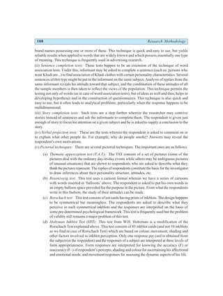108 Research Methodology
brand names possessing one or more of these. This technique is quick and easy to use, but yields
reliable results when applied to words that are widely known and which possess essentially one type
of meaning. This technique is frequently used in advertising research.
(ii) Sentence completion tests: These tests happen to be an extension of the technique of word
association tests. Under this, informant may be asked to complete a sentence (such as: persons who
wear Khadi are...) to find association of Khadi clothes with certain personality characteristics. Several
sentences of this type might be put to the informant on the same subject. Analysis of replies from the
same informant reveals his attitude toward that subject, and the combination of these attitudes of all
the sample members is then taken to reflect the views of the population. This technique permits the
testing not only of words (as in case of word association tests), but of ideas as well and thus, helps in
developing hypotheses and in the construction of questionnaires. This technique is also quick and
easy to use, but it often leads to analytical problems, particularly when the response happens to be
multidimensional.
(iii) Story completion tests: Such tests are a step further wherein the researcher may contrive
stories instead of sentences and ask the informants to complete them. The respondent is given just
enough of story to focus his attention on a given subject and he is asked to supply a conclusion to the
story.
(iv) Verbal projection tests: These are the tests wherein the respondent is asked to comment on or
to explain what other people do. For example, why do people smoke? Answers may reveal the
respondent’s own motivations.
(v) Pictorial techniques: There are several pictorial techniques. The important ones are as follows:
(a) Thematic apperception test (T.A.T.): The TAT consists of a set of pictures (some of the
pictures deal with the ordinary day-to-day events while others may be ambiguous pictures
of unusual situations) that are shown to respondents who are asked to describe what they
think the pictures represent. The replies of respondents constitute the basis for the investigator
to draw inferences about their personality structure, attitudes, etc.
(b) Rosenzweig test: This test uses a cartoon format wherein we have a series of cartoons
with words inserted in ‘balloons’ above. The respondent is asked to put his own words in
an empty balloon space provided for the purpose in the picture. From what the respondents
write in this fashion, the study of their attitudes can be made.
(c) Rorschach test: This test consists of ten cards having prints of inkblots. The design happens
to be symmetrical but meaningless. The respondents are asked to describe what they
perceive in such symmetrical inkblots and the responses are interpreted on the basis of
some pre-determined psychological framework. This test is frequently used but the problem
of validity still remains a major problem of this test.
(d) Holtzman Inkblot Test (HIT): This test from W.H. Holtzman is a modification of the
Rorschach Test explained above. This test consists of 45 inkblot cards (and not 10 inkblots
as we find in case of Rorschach Test) which are based on colour, movement, shading and
other factors involved in inkblot perception. Only one response per card is obtained from
the subject (or the respondent) and the responses of a subject are interpreted at three levels of
form appropriateness. Form responses are interpreted for knowing the accuracy (F) or
inaccuracy (F–) of respondent’s percepts; shading and colour for ascertaining his affectional
and emotional needs; and movement responses for assessing the dynamic aspects of his life.
 
