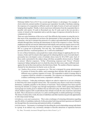 Methods of Data Collection 109
Holtzman Inkblot Test or H.I.T. has several special features or advantages. For example, it
elicits relatively constant number of responses per respondent. Secondly, it facilitates studying
the responses of a respondent to different cards in the light of norms of each card instead of
lumping them together. Thirdly, it elicits much more information from the respondent then is
possible with merely 10 cards in Rorschach test; the 45 cards used in this test provide a
variety of stimuli to the respondent and as such the range of responses elicited by the test is
comparatively wider.
There are some limitations of this test as well. One difficulty that remains in using this test is
that most of the respondents do not know the determinants of their perceptions, but for the
researcher, who has to interpret the protocols of a subject and understand his personality (or
attitude) through them, knowing the determinant of each of his response is a must. This fact
emphasises that the test must be administered individually and a post-test inquiry must as well
be conducted for knowing the nature and sources of responses and this limits the scope of
HIT as a group test of personality. Not only this, “the usefulness of HIT for purposes of
personal selection, vocational guidance, etc. is still to be established.”1
In view of these limitations, some people have made certain changes in applying this test. For
instance, Fisher and Cleveland in their approach for obtaining Barrier score of an individual’s
personality have developed a series of multiple choice items for 40 of HIT cards. Each of
these cards is presented to the subject along with three acceptable choices [such as ‘Knight
in armour’ (Barrier response), ‘X-Ray’ (Penetrating response) and ‘Flower’ (Neutral
response)]. Subject taking the test is to check the choice he likes most, make a different mark
against the one he likes least and leave the third choice blank. The number of barrier responses
checked by him determines his barrier score on the test.
(e) Tomkins-Horn picture arrangement test: This test is designed for group administration.
It consists of twenty-five plates, each containing three sketches that may be arranged in
different ways to portray sequence of events. The respondent is asked to arrange them in
a sequence which he considers as reasonable. The responses are interpreted as providing
evidence confirming certain norms, respondent’s attitudes, etc.
(vi) Play techniques: Under play techniques subjects are asked to improvise or act out a situation
in which they have been assigned various roles. The researcher may observe such traits as hostility,
dominance, sympathy, prejudice or the absence of such traits. These techniques have been used for
knowing the attitudes of younger ones through manipulation of dolls. Dolls representing different
racial groups are usually given to children who are allowed to play with them freely. The manner in
which children organise dolls would indicate their attitude towards the class of persons represented
by dolls. This is also known as doll-play test, and is used frequently in studies pertaining to sociology.
Thechoice ofcolour,form,words,the senseoforderlinessandotherreactionsmayprovideopportunities
to infer deep-seated feelings.
(vii) Quizzes, tests and examinations: This is also a technique of extracting information regarding
specific ability of candidates indirectly. In this procedure both long and short questions are framed to
test through them the memorising and analytical ability of candidates.
(viii) Sociometry: Sociometry is a technique for describing the social relationships among individuals
in a group. In an indirect way, sociometry attempts to describe attractions or repulsions between
1
S.L. Dass, “Personality Assessment Through Projective Movie Pictures”, p. 17.
 