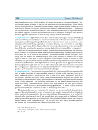 110 Research Methodology
individuals by asking them to indicate whom they would choose or reject in various situations. Thus,
sociometry is a new technique of studying the underlying motives of respondents. “Under this an
attempt is made to trace the flow of information amongst groups and then examine the ways in which
new ideas are diffused. Sociograms are constructed to identify leaders and followers.”2
Sociograms
are charts that depict the sociometric choices. There are many versions of the sociogram pattern and
the reader is suggested to consult specialised references on sociometry for the purpose. This approach
has been applied to the diffusion of ideas on drugs amongst medical practitioners.
7. Depth interviews: Depth interviews are those interviews that are designed to discover underlying
motives and desires and are often used in motivational research. Such interviews are held to explore
needs, desires and feelings of respondents. In other words, they aim to elicit unconscious as also
other types of material relating especially to personality dynamics and motivations. As such, depth
interviews require great skill on the part of the interviewer and at the same time involve considerable
time. Unless the researcher has specialised training, depth interviewing should not be attempted.
Depth interview may be projective in nature or it may be a non-projective interview. The difference
lies in the nature of the questions asked. Indirect questions on seemingly irrelevant subjects provide
information that can be related to the informant’s behaviour or attitude towards the subject under
study. Thus, for instance, the informant may be asked on his frequency of air travel and he might
again be asked at a later stage to narrate his opinion concerning the feelings of relatives of some
other man who gets killed in an airplane accident. Reluctance to fly can then be related to replies to
questions of the latter nature. If the depth interview involves questions of such type, the same may be
treated as projective depth interview. But in order to be useful, depth interviews do not necessarily
have to be projective in nature; even non-projective depth interviews can reveal important aspects of
psycho-social situation for understanding the attitudes of people.
8. Content-analysis: Content-analysis consists of analysing the contents of documentary materials
such as books, magazines, newspapers and the contents of all other verbal materials which can be
either spoken or printed. Content-analysis prior to 1940’s was mostly quantitative analysis of
documentary materials concerning certain characteristics that can be identified and counted. But
since 1950’s content-analysis is mostly qualitative analysis concerning the general import or message
of the existing documents. “The difference is somewhat like that between a casual interview and
depth interviewing.”3
Bernard Berelson’s name is often associated with. the latter type of content-
analysis. “Content-analysis is measurement through proportion…. Content analysis measures
pervasiveness and that is sometimes an index of the intensity of the force.”4
The analysis of content is a central activity whenever one is concerned with the study of the
nature of the verbal materials. A review of research in any area, for instance, involves the analysis
of the contents of research articles that have been published. The analysis may be at a relatively
simple level or may be a subtle one. It is at a simple level when we pursue it on the basis of certain
characteristics of the document or verbal materials that can be identified and counted (such as on the
basis of major scientific concepts in a book). It is at a subtle level when researcher makes a study of
the attitude, say of the press towards education by feature writers.
2
G.B. Giles, Marketing, p. 40–41.
3
Carter V. Good and Douglas E. Scates, Methods of Research, p. 670.
4
Ibid., p. 670.
 