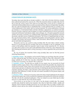 Methods of Data Collection 111
COLLECTION OF SECONDARY DATA
Secondary data means data that are already available i.e., they refer to the data which have already
been collected and analysed by someone else. When the researcher utilises secondary data, then he
has to look into various sources from where he can obtain them. In this case he is certainly not
confronted with the problems that are usually associated with the collection of original data. Secondary
data may either be published data or unpublished data. Usually published data are available in: (a)
various publications of the central, state are local governments; (b) various publications of foreign
governments or of international bodies and their subsidiary organisations; (c) technical and trade
journals; (d) books, magazines and newspapers; (e) reports and publications of various associations
connected with business and industry, banks, stock exchanges, etc.; (f) reports prepared by research
scholars, universities, economists, etc. in different fields; and (g) public records and statistics, historical
documents, and other sources of published information. The sources of unpublished data are many;
they may be found in diaries, letters, unpublished biographies and autobiographies and also may be
available with scholars and research workers, trade associations, labour bureaus and other public/
private individuals and organisations.
Researcher must be very careful in using secondary data. He must make a minute scrutiny
because it is just possible that the secondary data may be unsuitable or may be inadequate in the
context of the problem which the researcher wants to study. In this connection Dr. A.L. Bowley
very aptly observes that it is never safe to take published statistics at their face value without knowing
their meaning and limitations and it is always necessary to criticise arguments that can be based on
them.
By way of caution, the researcher, before using secondary data, must see that they possess
following characteristics:
1. Reliability of data: The reliability can be tested by finding out such things about the said data:
(a) Who collected the data? (b) What were the sources of data? (c) Were they collected by using
proper methods (d) At what time were they collected?(e) Was there any bias of the compiler?
(t) What level of accuracy was desired? Was it achieved ?
2. Suitability of data: The data that are suitable for one enquiry may not necessarily be found
suitable in another enquiry. Hence, if the available data are found to be unsuitable, they should not be
used by the researcher. In this context, the researcher must very carefully scrutinise the definition of
various terms and units of collection used at the time of collecting the data from the primary source
originally. Similarly, the object, scope and nature of the original enquiry must also be studied. If the
researcher finds differences in these, the data will remain unsuitable for the present enquiry and
should not be used.
3. Adequacy of data: If the level of accuracy achieved in data is found inadequate for the purpose
of the present enquiry, they will be considered as inadequate and should not be used by the researcher.
The data will also be considered inadequate, if they are related to an area which may be either
narrower or wider than the area of the present enquiry.
From all this we can say that it is very risky to use the already available data. The already
available data should be used by the researcher only when he finds them reliable, suitable and
adequate. But he should not blindly discard the use of such data if they are readily available from
authentic sources and are also suitable and adequate for in that case it will not be economical to
 