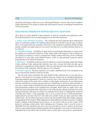 112 Research Methodology
spend time and energy in field surveys for collecting information. At times, there may be wealth of
usable information in the already available data which must be used by an intelligent researcher but
with due precaution.
SELECTION OF APPROPRIATE METHOD FOR DATA COLLECTION
Thus, there are various methods of data collection. As such the researcher must judiciously select
the method/methods for his own study, keeping in view the following factors:
1. Nature, scope and object of enquiry: This constitutes the most important factor affecting the
choice of a particular method. The method selected should be such that it suits the type of enquiry
that is to be conducted by the researcher. This factor is also important in deciding whether the data
already available (secondary data) are to be used or the data not yet available (primary data) are to
be collected.
2. Availability of funds: Availability of funds for the research project determines to a large extent
the method to be used for the collection of data. When funds at the disposal of the researcher are
very limited, he will have to select a comparatively cheaper method which may not be as efficient
and effective as some other costly method. Finance, in fact, is a big constraint in practice and the
researcher has to act within this limitation.
3. Time factor: Availability of time has also to be taken into account in deciding a particular method
of data collection. Some methods take relatively more time, whereas with others the data can be
collected in a comparatively shorter duration. The time at the disposal of the researcher, thus, affects
the selection of the method by which the data are to be collected.
4. Precision required: Precision required is yet another important factor to be considered at the
time of selecting the method of collection of data.
But one must always remember that each method of data collection has its uses and none is
superior in all situations. For instance, telephone interview method may be considered appropriate
(assuming telephone population) if funds are restricted, time is also restricted and the data is to be
collected in respect of few items with or without a certain degree of precision. In case funds permit
and more information is desired, personal interview method may be said to be relatively better. In
case time is ample, funds are limited and much information is to be gathered with no precision, then
mail-questionnaire method can be regarded more reasonable. When funds are ample, time is also
ample and much information with no precision is to be collected, then either personal interview or the
mail-questionnaire or the joint use of these two methods may be taken as an appropriate method of
collecting data. Where a wide geographic area is to be covered, the use of mail-questionnaires
supplemented by personal interviews will yield more reliable results per rupee spent than either
method alone. The secondary data may be used in case the researcher finds them reliable, adequate
and appropriate for his research. While studying motivating influences in market researches or studying
people’s attitudes in psychological/social surveys, we can resort to the use of one or more of the
projective techniques stated earlier. Such techniques are of immense value in case the reason is
obtainable from the respondent who knows the reason but does not want to admit it or the reason
relates to some underlying psychological attitude and the respondent is not aware of it. But when the
respondent knows the reason and can tell the same if asked, than a non-projective questionnaire,
 