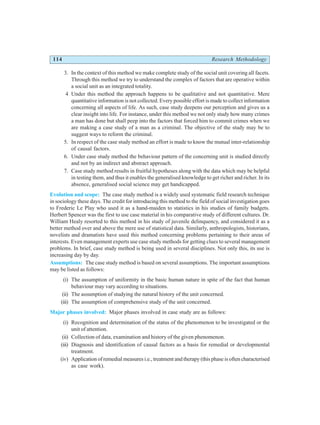 114 Research Methodology
3. In the context of this method we make complete study of the social unit covering all facets.
Through this method we try to understand the complex of factors that are operative within
a social unit as an integrated totality.
4 Under this method the approach happens to be qualitative and not quantitative. Mere
quantitative information is not collected. Every possible effort is made to collect information
concerning all aspects of life. As such, case study deepens our perception and gives us a
clear insight into life. For instance, under this method we not only study how many crimes
a man has done but shall peep into the factors that forced him to commit crimes when we
are making a case study of a man as a criminal. The objective of the study may be to
suggest ways to reform the criminal.
5. In respect of the case study method an effort is made to know the mutual inter-relationship
of causal factors.
6. Under case study method the behaviour pattern of the concerning unit is studied directly
and not by an indirect and abstract approach.
7. Case study method results in fruitful hypotheses along with the data which may be helpful
in testing them, and thus it enables the generalised knowledge to get richer and richer. In its
absence, generalised social science may get handicapped.
Evolution and scope: The case study method is a widely used systematic field research technique
in sociology these days. The credit for introducing this method to the field of social investigation goes
to Frederic Le Play who used it as a hand-maiden to statistics in his studies of family budgets.
Herbert Spencer was the first to use case material in his comparative study of different cultures. Dr.
William Healy resorted to this method in his study of juvenile delinquency, and considered it as a
better method over and above the mere use of statistical data. Similarly, anthropologists, historians,
novelists and dramatists have used this method concerning problems pertaining to their areas of
interests. Even management experts use case study methods for getting clues to several management
problems. In brief, case study method is being used in several disciplines. Not only this, its use is
increasing day by day.
Assumptions: The case study method is based on several assumptions. The important assumptions
may be listed as follows:
(i) The assumption of uniformity in the basic human nature in spite of the fact that human
behaviour may vary according to situations.
(ii) The assumption of studying the natural history of the unit concerned.
(iii) The assumption of comprehensive study of the unit concerned.
Major phases involved: Major phases involved in case study are as follows:
(i) Recognition and determination of the status of the phenomenon to be investigated or the
unit of attention.
(ii) Collection of data, examination and history of the given phenomenon.
(iii) Diagnosis and identification of causal factors as a basis for remedial or developmental
treatment.
(iv) Application of remedial measures i.e., treatment and therapy (this phase is often characterised
as case work).
 