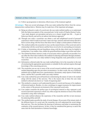 Methods of Data Collection 115
(v) Follow-up programme to determine effectiveness of the treatment applied.
Advantages: There are several advantages of the case study method that follow from the various
characteristics outlined above. Mention may be made here of the important advantages.
(i) Being an exhaustive study of a social unit, the case study method enables us to understand
fully the behaviour pattern of the concerned unit. In the words of Charles Horton Cooley,
“case study deepens our perception and gives us a clearer insight into life…. It gets at
behaviour directly and not by an indirect and abstract approach.”
(ii) Through case study a researcher can obtain a real and enlightened record of personal
experiences which would reveal man’s inner strivings, tensions and motivations that drive
him to action along with the forces that direct him to adopt a certain pattern of behaviour.
(iii) This method enables the researcher to trace out the natural history of the social unit and its
relationship with the social factors and the forces involved in its surrounding environment.
(iv) It helps in formulating relevant hypotheses along with the data which may be helpful in
testing them. Case studies, thus, enable the generalised knowledge to get richer and richer.
(v) The method facilitates intensive study of social units which is generally not possible if we
use either the observation method or the method of collecting information through schedules.
This is the reason why case study method is being frequently used, particularly in social
researches.
(vi) Information collected under the case study method helps a lot to the researcher in the task
of constructing the appropriate questionnaire or schedule for the said task requires thorough
knowledge of the concerning universe.
(vii) The researcher can use one or more of the several research methods under the case study
method depending upon the prevalent circumstances. In other words, the use of different
methods such as depth interviews, questionnaires, documents, study reports of individuals,
letters, and the like is possible under case study method.
(viii) Case study method has proved beneficial in determining the nature of units to be studied
along with the nature of the universe. This is the reason why at times the case study
method is alternatively known as “mode of organising data”.
(ix) This method is a means to well understand the past of a social unit because of its emphasis
of historical analysis. Besides, it is also a technique to suggest measures for improvement
in the context of the present environment of the concerned social units.
(x) Case studies constitute the perfect type of sociological material as they represent a real
record of personal experiences which very often escape the attention of most of the skilled
researchers using other techniques.
(xi) Case study method enhances the experience of the researcher and this in turn increases
his analysing ability and skill.
(xii) This method makes possible the study of social changes. On account of the minute study of
the different facets of a social unit, the researcher can well understand the social change
then and now. This also facilitates the drawing of inferences and helps in maintaining the
continuity of the research process. In fact, it may be considered the gateway to and at the
same time the final destination of abstract knowledge.
 