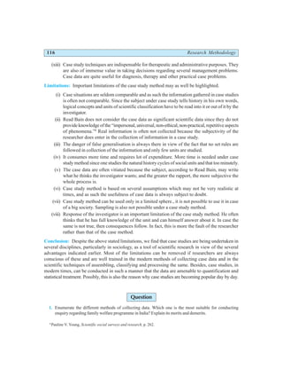 116 Research Methodology
(xiii) Case study techniques are indispensable for therapeutic and administrative purposes. They
are also of immense value in taking decisions regarding several management problems.
Case data are quite useful for diagnosis, therapy and other practical case problems.
Limitations: Important limitations of the case study method may as well be highlighted.
(i) Case situations are seldom comparable and as such the information gathered in case studies
is often not comparable. Since the subject under case study tells history in his own words,
logical concepts and units of scientific classification have to be read into it or out of it by the
investigator.
(ii) Read Bain does not consider the case data as significant scientific data since they do not
provide knowledge of the “impersonal, universal, non-ethical, non-practical, repetitive aspects
of phenomena.”8
Real information is often not collected because the subjectivity of the
researcher does enter in the collection of information in a case study.
(iii) The danger of false generalisation is always there in view of the fact that no set rules are
followed in collection of the information and only few units are studied.
(iv) It consumes more time and requires lot of expenditure. More time is needed under case
study method since one studies the natural history cycles of social units and that too minutely.
(v) The case data are often vitiated because the subject, according to Read Bain, may write
what he thinks the investigator wants; and the greater the rapport, the more subjective the
whole process is.
(vi) Case study method is based on several assumptions which may not be very realistic at
times, and as such the usefulness of case data is always subject to doubt.
(vii) Case study method can be used only in a limited sphere., it is not possible to use it in case
of a big society. Sampling is also not possible under a case study method.
(viii) Response of the investigator is an important limitation of the case study method. He often
thinks that he has full knowledge of the unit and can himself answer about it. In case the
same is not true, then consequences follow. In fact, this is more the fault of the researcher
rather than that of the case method.
Conclusion: Despite the above stated limitations, we find that case studies are being undertaken in
several disciplines, particularly in sociology, as a tool of scientific research in view of the several
advantages indicated earlier. Most of the limitations can be removed if researchers are always
conscious of these and are well trained in the modern methods of collecting case data and in the
scientific techniques of assembling, classifying and processing the same. Besides, case studies, in
modern times, can be conducted in such a manner that the data are amenable to quantification and
statistical treatment. Possibly, this is also the reason why case studies are becoming popular day by day.
Question
1. Enumerate the different methods of collecting data. Which one is the most suitable for conducting
enquiry regarding family welfare programme in India? Explain its merits and demerits.
8
Pauline V. Young, Scientific social surveys and research, p. 262.
 