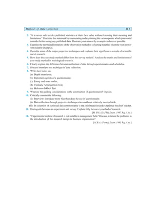 Methods of Data Collection 117
2. “It is never safe to take published statistics at their face value without knowing their meaning and
limitations.” Elucidate this statement by enumerating and explaining the various points which you would
consider before using any published data. Illustrate your answer by examples wherever possible.
3. Examine the merits and limitations of the observation method in collecting material. Illustrate your answer
with suitable examples.
4. Describe some of the major projective techniques and evaluate their significance as tools of scientific
social research.
5. How does the case study method differ from the survey method? Analyse the merits and limitations of
case study method in sociological research.
6. Clearly explain the difference between collection of data through questionnaires and schedules.
7. Discuss interview as a technique of data collection.
8. Write short notes on:
(a) Depth interviews;
(b) Important aspects of a questionnaire;
(c) Pantry and store audits;
(d) Thematic Apperception Test;
(e) Holtzman Inkbolt Test.
9. What are the guiding considerations in the construction of questionnaire? Explain.
10. Critically examine the following:
(i) Interviews introduce more bias than does the use of questionnaire.
(ii) Data collection through projective techniques is considered relatively more reliable.
(iii) In collection of statistical data commonsense is the chief requisite and experience the chief teacher.
11. Distinguish between an experiment and survey. Explain fully the survey method of research.
[M. Phi. (EAFM) Exam. 1987 Raj. Uni.]
12. “Experimental method of research is not suitable in management field.” Discuss, what are the problems in
the introduction of this research design in business organisation?
[M.B.A. (Part I) Exam. 1985 Raj. Uni.]
 