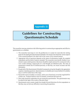 118 Research Methodology
Appendix (i)
Guidelines for Constructing
Questionnaire/Schedule
The researcher must pay attention to the following points in constructing an appropriate and effective
questionnaire or a schedule:
1. The researcher must keep in view the problem he is to study for it provides the starting
point for developing the Questionnaire/Schedule. He must be clear about the various aspects
of his research problem to be dealt with in the course of his research project.
2. Appropriate form of questions depends on the nature of information sought, the sampled
respondents and the kind of analysis intended. The researcher must decide whether to use
closed or open-ended question. Questions should be simple and must be constructed with a
view to their forming a logical part of a well thought out tabulation plan. The units of
enumeration should also be defined precisely so that they can ensure accurate and full
information.
3. Rough draft of the Questionnaire/Schedule be prepared, giving due thought to the appropriate
sequence of putting questions. Questionnaires or schedules previously drafted (if available)
may as well be looked into at this stage.
4. Researcher must invariably re-examine, and in case of need may revise the rough draft for
a better one. Technical defects must be minutely scrutinised and removed.
5. Pilot study should be undertaken for pre-testing the questionnaire. The questionnaire may
be edited in the light of the results of the pilot study.
6. Questionnaire must contain simple but straight forward directions for the respondents so
that they may not feel any difficulty in answering the questions.
 
