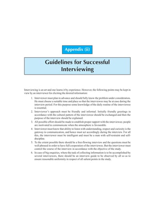 Appendix (ii): Guidelines for Successful Interviewing 119
Appendix (ii)
Guidelines for Successful
Interviewing
Interviewing is an art and one learns it by experience. However, the following points may be kept in
view by an interviewer for eliciting the desired information:
1. Interviewer must plan in advance and should fully know the problem under consideration.
He must choose a suitable time and place so that the interviewee may be at ease during the
interview period. For this purpose some knowledge of the daily routine of the interviewee
is essential.
2. Interviewer’s approach must be friendly and informal. Initially friendly greetings in
accordance with the cultural pattern of the interviewee should be exchanged and then the
purpose of the interview should be explained.
3. All possible effort should be made to establish proper rapport with the interviewee; people
are motivated to communicate when the atmosphere is favourable.
4. Interviewer must know that ability to listen with understanding, respect and curiosity is the
gateway to communication, and hence must act accordingly during the interview. For all
this, the interviewer must be intelligent and must be a man with self-restraint and self-
discipline.
5. To the extent possible there should be a free-flowing interview and the questions must be
well phrased in order to have full cooperation of the interviewee. But the interviewer must
control the course of the interview in accordance with the objective of the study.
6. In case of big enquiries, where the task of collecting information is to be accomplished by
several interviewers, there should be an interview guide to be observed by all so as to
ensure reasonable uniformity in respect of all salient points in the study.
 