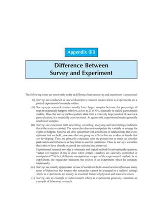 120 Research Methodology
Appendix (iii)
Difference Between
Survey and Experiment
The following points are noteworthy so far as difference between survey and experiment is concerned:
(i) Surveys are conducted in case of descriptive research studies where as experiments are a
part of experimental research studies.
(ii) Survey-type research studies usually have larger samples because the percentage of
responses generally happens to be low, as low as 20 to 30%, especially in mailed questionnaire
studies. Thus, the survey method gathers data from a relatively large number of cases at a
particular time; it is essentially cross-sectional. As against this, experimental studies generally
need small samples.
(iii) Surveys are concerned with describing, recording, analysing and interpreting conditions
that either exist or existed. The researcher does not manipulate the variable or arrange for
events to happen. Surveys are only concerned with conditions or relationships that exist,
opinions that are held, processes that are going on, effects that are evident or trends that
are developing. They are primarily concerned with the present but at times do consider
past events and influences as they relate to current conditions. Thus, in surveys, variables
that exist or have already occurred are selected and observed.
Experimental research provides a systematic and logical method for answering the question,
“What will happen if this is done when certain variables are carefully controlled or
manipulated?” In fact, deliberate manipulation is a part of the experimental method. In an
experiment, the researcher measures the effects of an experiment which he conducts
intentionally.
(iv) Surveys are usually appropriate in case of social and behavioural sciences (because many
types of behaviour that interest the researcher cannot be arranged in a realistic setting)
where as experiments are mostly an essential feature of physical and natural sciences.
(v) Surveys are an example of field research where as experiments generally constitute an
example of laboratory research.
 