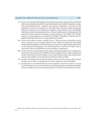 Appendix (iii): Difference Between Survey and Experiment 121
(vi) Surveys are concerned with hypothesis formulation and testing the analysis of the relationship
betweennon-manipulatedvariables.Experimentationprovidesamethodofhypothesistesting.
After experimenters define a problem, they propose a hypothesis. They then test the
hypothesis and confirm or disconfirm it in the light of the controlled variable relationship
that they have observed. The confirmation or rejection is always stated in terms of probability
rather than certainty. Experimentation, thus, is the most sophisticated, exacting and powerful
method for discovering and developing an organised body of knowledge. The ultimate
purpose of experimentation is to generalise the variable relationships so that they may be
applied outside the laboratory to a wider population of interest.*
(vii) Surveys may either be census or sample surveys. They may also be classified as social
surveys, economic surveys or public opinion surveys. Whatever be their type, the method
of data collection happens to be either observation, or interview or questionnaire/opinionnaire
or some projective technique(s). Case study method can as well be used. But in case of
experiments, data are collected from several readings of experiments.
(viii) In case of surveys, research design must be rigid, must make enough provision for protection
against bias and must maximise reliability as the aim happens to be to obtain complete and
accurate information. Research design in case of experimental studies, apart reducing bias
and ensuring reliability, must permit drawing inferences about causality.
(ix) Possible relationships between the data and the unknowns in the universe can be studied
through surveys where as experiments are meant to determine such relationships.
(x) Causal analysis is considered relatively more important in experiments where as in most
social and business surveys our interest lies in understanding and controlling relationships
between variables and as such correlation analysis is relatively more important in surveys.
*
John W. Best and James V. Kahn, “Research in Education”, 5th ed., Prentice-Hall of India Pvt. Ltd., New Delhi, 1986,
p.111.
 