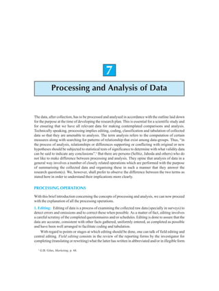 122 Research Methodology
7
Processing and Analysis of Data
The data, after collection, has to be processed and analysed in accordance with the outline laid down
for the purpose at the time of developing the research plan. This is essential for a scientific study and
for ensuring that we have all relevant data for making contemplated comparisons and analysis.
Technically speaking, processing implies editing, coding, classification and tabulation of collected
data so that they are amenable to analysis. The term analysis refers to the computation of certain
measures along with searching for patterns of relationship that exist among data-groups. Thus, “in
the process of analysis, relationships or differences supporting or conflicting with original or new
hypotheses should be subjected to statistical tests of significance to determine with what validity data
can be said to indicate any conclusions”.1
But there are persons (Selltiz, Jahoda and others) who do
not like to make difference between processing and analysis. They opine that analysis of data in a
general way involves a number of closely related operations which are performed with the purpose
of summarising the collected data and organising these in such a manner that they answer the
research question(s). We, however, shall prefer to observe the difference between the two terms as
stated here in order to understand their implications more clearly.
PROCESSING OPERATIONS
With this brief introduction concerning the concepts of processing and analysis, we can now proceed
with the explanation of all the processing operations.
1. Editing: Editing of data is a process of examining the collected raw data (specially in surveys) to
detect errors and omissions and to correct these when possible. As a matter of fact, editing involves
a careful scrutiny of the completed questionnaires and/or schedules. Editing is done to assure that the
data are accurate, consistent with other facts gathered, uniformly entered, as completed as possible
and have been well arranged to facilitate coding and tabulation.
With regard to points or stages at which editing should be done, one can talk of field editing and
central editing. Field editing consists in the review of the reporting forms by the investigator for
completing (translating or rewriting) what the latter has written in abbreviated and/or in illegible form
1
G.B. Giles, Marketing, p. 44.
 
