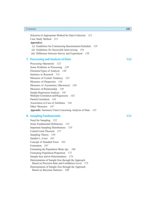 Contents xiii
Selection of Appropriate Method for Data Collection 112
Case Study Method 113
Appendices
(i) Guidelines for Constructing Questionnaire/Schedule 118
(ii) Guidelines for Successful Interviewing 119
(iii) Difference between Survey and Experiment 120
7. Processing and Analysis of Data 122
Processing Operations 122
Some Problems in Processing 129
Elements/Types of Analysis 130
Statistics in Research 131
Measures of Central Tendency 132
Measures of Dispersion 134
Measures of Asymmetry (Skewness) 136
Measures of Relationship 138
Simple Regression Analysis 141
Multiple Correlation and Regression 142
Partial Correlation 143
Association in Case of Attributes 144
Other Measures 147
Appendix: Summary Chart Concerning Analysis of Data 151
8. Sampling Fundamentals 152
Need for Sampling 152
Some Fundamental Definitions 152
Important Sampling Distributions 155
Central Limit Theorem 157
Sampling Theory 158
Sandler’s A-test 162
Concept of Standard Error 163
Estimation 167
Estimating the Population Mean ( )
µ 168
Estimating Population Proportion 172
Sample Size and its Determination 174
Determination of Sample Size through the Approach
Based on Precision Rate and Confidence Level 175
Determination of Sample Size through the Approach
Based on Bayesian Statistics 180
 
