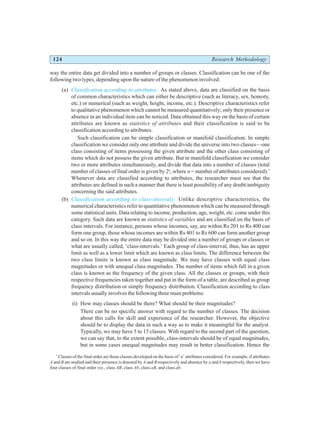 124 Research Methodology
way the entire data get divided into a number of groups or classes. Classification can be one of the
following two types, depending upon the nature of the phenomenon involved:
(a) Classification according to attributes: As stated above, data are classified on the basis
of common characteristics which can either be descriptive (such as literacy, sex, honesty,
etc.) or numerical (such as weight, height, income, etc.). Descriptive characteristics refer
to qualitative phenomenon which cannot be measured quantitatively; only their presence or
absence in an individual item can be noticed. Data obtained this way on the basis of certain
attributes are known as statistics of attributes and their classification is said to be
classification according to attributes.
Such classification can be simple classification or manifold classification. In simple
classification we consider only one attribute and divide the universe into two classes—one
class consisting of items possessing the given attribute and the other class consisting of
items which do not possess the given attribute. But in manifold classification we consider
two or more attributes simultaneously, and divide that data into a number of classes (total
number of classes of final order is given by 2n
, where n = number of attributes considered).*
Whenever data are classified according to attributes, the researcher must see that the
attributes are defined in such a manner that there is least possibility of any doubt/ambiguity
concerning the said attributes.
(b) Classification according to class-intervals: Unlike descriptive characteristics, the
numerical characteristics refer to quantitative phenomenon which can be measured through
some statistical units. Data relating to income, production, age, weight, etc. come under this
category. Such data are known as statistics of variables and are classified on the basis of
class intervals. For instance, persons whose incomes, say, are within Rs 201 to Rs 400 can
form one group, those whose incomes are within Rs 401 to Rs 600 can form another group
and so on. In this way the entire data may be divided into a number of groups or classes or
what are usually called, ‘class-intervals.’ Each group of class-interval, thus, has an upper
limit as well as a lower limit which are known as class limits. The difference between the
two class limits is known as class magnitude. We may have classes with equal class
magnitudes or with unequal class magnitudes. The number of items which fall in a given
class is known as the frequency of the given class. All the classes or groups, with their
respective frequencies taken together and put in the form of a table, are described as group
frequency distribution or simply frequency distribution. Classification according to class
intervals usually involves the following three main problems:
(i) How may classes should be there? What should be their magnitudes?
There can be no specific answer with regard to the number of classes. The decision
about this calls for skill and experience of the researcher. However, the objective
should be to display the data in such a way as to make it meaningful for the analyst.
Typically, we may have 5 to 15 classes. With regard to the second part of the question,
we can say that, to the extent possible, class-intervals should be of equal magnitudes,
but in some cases unequal magnitudes may result in better classification. Hence the
*
Classes of the final order are those classes developed on the basis of ‘n’ attributes considered. For example, if attributes
A and B are studied and their presence is denoted by A and B respectively and absence by a and b respectively, then we have
four classes of final order viz., class AB, class Ab, class aB, and class ab.
 