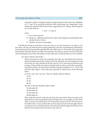 Processing and Analysis of Data 125
researcher’s objective judgement plays an important part in this connection. Multiples
of 2, 5 and 10 are generally preferred while determining class magnitudes. Some
statisticians adopt the following formula, suggested by H.A. Sturges, determining the
size of class interval:
i = R/(1 + 3.3 log N)
where
i = size of class interval;
R = Range (i.e., difference between the values of the largest item and smallest item
among the given items);
N = Number of items to be grouped.
It should also be kept in mind that in case one or two or very few items have very high or very
low values, one may use what are known as open-ended intervals in the overall frequency distribution.
Such intervals may be expressed like under Rs 500 or Rs 10001 and over. Such intervals are generally
not desirable, but often cannot be avoided. The researcher must always remain conscious of this fact
while deciding the issue of the total number of class intervals in which the data are to be classified.
(ii) How to choose class limits?
While choosing class limits, the researcher must take into consideration the criterion
that the mid-point (generally worked out first by taking the sum of the upper limit and
lower limit of a class and then divide this sum by 2) of a class-interval and the actual
average of items of that class interval should remain as close to each other as possible.
Consistent with this, the class limits should be located at multiples of 2, 5, 10, 20, 100
and such other figures. Class limits may generally be stated in any of the following
forms:
Exclusive type class intervals: They are usually stated as follows:
10–20
20–30
30–40
40–50
The above intervals should be read as under:
10 and under 20
20 and under 30
30 and under 40
40 and under 50
Thus, under the exclusive type class intervals, the items whose values are equal to the
upper limit of a class are grouped in the next higher class. For example, an item whose
value is exactly 30 would be put in 30–40 class interval and not in 20–30 class interval.
In simple words, we can say that under exclusive type class intervals, the upper limit of
a class interval is excluded and items with values less than the upper limit (but not less
than the lower limit) are put in the given class interval.
 