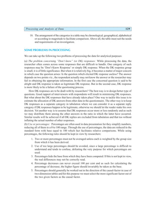 Processing and Analysis of Data 129
18. The arrangement of the categories in a table may be chronological, geographical, alphabetical
or according to magnitude to facilitate comparison. Above all, the table must suit the needs
and requirements of an investigation.
SOME PROBLEMS IN PROCESSING
We can take up the following two problems of processing the data for analytical purposes:
(a) The problem concerning “Don’t know” (or DK) responses: While processing the data, the
researcher often comes across some responses that are difficult to handle. One category of such
responses may be ‘Don’t Know Response’ or simply DK response. When the DK response group
is small, it is of little significance. But when it is relatively big, it becomes a matter of major concern
in which case the question arises: Is the question which elicited DK response useless? The answer
depends on two points viz., the respondent actually may not know the answer or the researcher may
fail in obtaining the appropriate information. In the first case the concerned question is said to be
alright and DK response is taken as legitimate DK response. But in the second case, DK response
is more likely to be a failure of the questioning process.
How DK responses are to be dealt with by researchers? The best way is to design better type of
questions. Good rapport of interviewers with respondents will result in minimising DK responses.
But what about the DK responses that have already taken place? One way to tackle this issue is to
estimate the allocation of DK answers from other data in the questionnaire. The other way is to keep
DK responses as a separate category in tabulation where we can consider it as a separate reply
category if DK responses happen to be legitimate, otherwise we should let the reader make his own
decision. Yet another way is to assume that DK responses occur more or less randomly and as such
we may distribute them among the other answers in the ratio in which the latter have occurred.
Similar results will be achieved if all DK replies are excluded from tabulation and that too without
inflating the actual number of other responses.
(b) Use or percentages: Percentages are often used in data presentation for they simplify numbers,
reducing all of them to a 0 to 100 range. Through the use of percentages, the data are reduced in the
standard form with base equal to 100 which fact facilitates relative comparisons. While using
percentages, the following rules should be kept in view by researchers:
1. Two or more percentages must not be averaged unless each is weighted by the group size
from which it has been derived.
2. Use of too large percentages should be avoided, since a large percentage is difficult to
understand and tends to confuse, defeating the very purpose for which percentages are
used.
3. Percentages hide the base from which they have been computed. If this is not kept in view,
the real differences may not be correctly read.
4. Percentage decreases can never exceed 100 per cent and as such for calculating the
percentage of decrease, the higher figure should invariably be taken as the base.
5. Percentages should generally be worked out in the direction of the causal-factor in case of
two-dimension tables and for this purpose we must select the more significant factor out of
the two given factors as the causal factor.
 