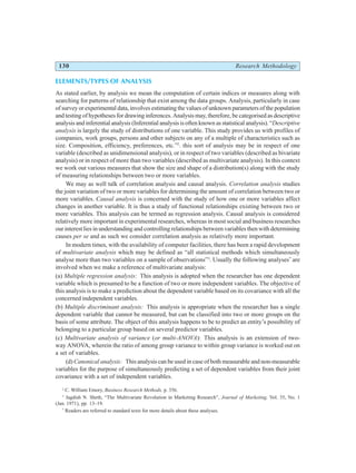 130 Research Methodology
ELEMENTS/TYPES OF ANALYSIS
As stated earlier, by analysis we mean the computation of certain indices or measures along with
searching for patterns of relationship that exist among the data groups. Analysis, particularly in case
of survey or experimental data, involves estimating the values of unknown parameters of the population
and testing of hypotheses for drawing inferences. Analysis may, therefore, be categorised as descriptive
analysis and inferential analysis (Inferential analysis is often known as statistical analysis). “Descriptive
analysis is largely the study of distributions of one variable. This study provides us with profiles of
companies, work groups, persons and other subjects on any of a multiple of characteristics such as
size. Composition, efficiency, preferences, etc.”2
. this sort of analysis may be in respect of one
variable (described as unidimensional analysis), or in respect of two variables (described as bivariate
analysis) or in respect of more than two variables (described as multivariate analysis). In this context
we work out various measures that show the size and shape of a distribution(s) along with the study
of measuring relationships between two or more variables.
We may as well talk of correlation analysis and causal analysis. Correlation analysis studies
the joint variation of two or more variables for determining the amount of correlation between two or
more variables. Causal analysis is concerned with the study of how one or more variables affect
changes in another variable. It is thus a study of functional relationships existing between two or
more variables. This analysis can be termed as regression analysis. Causal analysis is considered
relatively more important in experimental researches, whereas in most social and business researches
our interest lies in understanding and controlling relationships between variables then with determining
causes per se and as such we consider correlation analysis as relatively more important.
In modern times, with the availability of computer facilities, there has been a rapid development
of multivariate analysis which may be defined as “all statistical methods which simultaneously
analyse more than two variables on a sample of observations”3
. Usually the following analyses*
are
involved when we make a reference of multivariate analysis:
(a) Multiple regression analysis: This analysis is adopted when the researcher has one dependent
variable which is presumed to be a function of two or more independent variables. The objective of
this analysis is to make a prediction about the dependent variable based on its covariance with all the
concerned independent variables.
(b) Multiple discriminant analysis: This analysis is appropriate when the researcher has a single
dependent variable that cannot be measured, but can be classified into two or more groups on the
basis of some attribute. The object of this analysis happens to be to predict an entity’s possibility of
belonging to a particular group based on several predictor variables.
(c) Multivariate analysis of variance (or multi-ANOVA): This analysis is an extension of two-
way ANOVA, wherein the ratio of among group variance to within group variance is worked out on
a set of variables.
(d) Canonical analysis: This analysis can be used in case of both measurable and non-measurable
variables for the purpose of simultaneously predicting a set of dependent variables from their joint
covariance with a set of independent variables.
2
C. William Emory, Business Research Methods, p. 356.
3
Jagdish N. Sheth, “The Multivariate Revolution in Marketing Research”, Journal of Marketing, Vol. 35, No. 1
(Jan. 1971), pp. 13–19.
*
Readers are referred to standard texts for more details about these analyses.
 