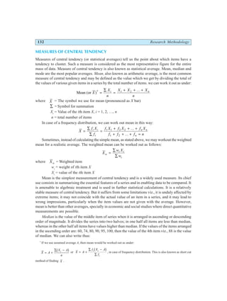 132 Research Methodology
MEASURES OF CENTRAL TENDENCY
Measures of central tendency (or statistical averages) tell us the point about which items have a
tendency to cluster. Such a measure is considered as the most representative figure for the entire
mass of data. Measure of central tendency is also known as statistical average. Mean, median and
mode are the most popular averages. Mean, also known as arithmetic average, is the most common
measure of central tendency and may be defined as the value which we get by dividing the total of
the values of various given items in a series by the total number of items. we can work it out as under:
Mean (or )*
X
X
n
X X X
n
i n
=
∑
=
+ + +
1 2 ...
where X = The symbol we use for mean (pronounced as X bar)
∑ = Symbol for summation
Xi
= Value of the ith item X, i = 1, 2, …, n
n = total number of items
In case of a frequency distribution, we can work out mean in this way:
X
f X
f
f X f X f X
f f f n
i i
i
n n
n
=
∑
∑
=
+ + +
+ + + =
1 1 2 2
1 2
...
...
Sometimes, instead of calculating the simple mean, as stated above, we may workout the weighted
mean for a realistic average. The weighted mean can be worked out as follows:
X
w X
w
w
i i
i
=
∑
∑
where Xw = Weighted item
wi
= weight of ith item X
Xi
= value of the ith item X
Mean is the simplest measurement of central tendency and is a widely used measure. Its chief
use consists in summarising the essential features of a series and in enabling data to be compared. It
is amenable to algebraic treatment and is used in further statistical calculations. It is a relatively
stable measure of central tendency. But it suffers from some limitations viz., it is unduly affected by
extreme items; it may not coincide with the actual value of an item in a series, and it may lead to
wrong impressions, particularly when the item values are not given with the average. However,
mean is better than other averages, specially in economic and social studies where direct quantitative
measurements are possible.
Median is the value of the middle item of series when it is arranged in ascending or descending
order of magnitude. It divides the series into two halves; in one half all items are less than median,
whereas in the other half all items have values higher than median. If the values of the items arranged
in the ascending order are: 60, 74, 80, 90, 95, 100, then the value of the 4th item viz., 88 is the value
of median. We can also write thus:
*
If we use assumed average A, then mean would be worked out as under:
X A
X A
n
i
= +
∑ −
b g or X A
f X A
f
i i
i
= +
∑ −
∑
b g , in case of frequency distribution. This is also known as short cut
method of finding X .
 