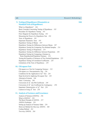 xiv Research Methodology
9. Testing of Hypotheses-I (Parametric or 184
Standard Tests of Hypotheses)
What is a Hypothesis? 184
Basic Concepts Concerning Testing of Hypotheses 185
Procedure for Hypothesis Testing 191
Flow Diagram for Hypothesis Testing 192
Measuring the Power of a Hypothesis Test 193
Tests of Hypotheses 195
Important Parametric Tests 195
Hypothesis Testing of Means 197
Hypothesis Testing for Differences between Means 207
Hypothesis Testing for Comparing Two Related Samples 214
Hypothesis Testing of Proportions 218
Hypothesis Testing for Difference between Proportions 220
Hypothesis Testing for Comparing a Variance to
Some Hypothesized Population Variance 224
Testing the Equality of Variances of Two Normal Populations 225
Hypothesis Testing of Correlation Coefficients 228
Limitations of the Tests of Hypotheses 229
10. Chi-square Test 233
Chi-square as a Test for Comparing Variance 233
Chi-square as a Non-parametric Test 236
Conditions for the Application of χ2
Test 238
Steps Involved in Applying Chi-square Test 238
Alternative Formula 246
Yates’ Correction 246
Conversion of χ2
into Phi Coefficient 249
Conversion of χ2
into Coefficient by Contingency 250
Important Characteristics of χ2
Test 250
Caution in Using χ2
Test 250
11. Analysis of Variance and Covariance 256
Analysis of Variance (ANOVA) 256
What is ANOVA? 256
The Basic Principle of ANOVA 257
ANOVA Technique 258
Setting up Analysis of Variance Table 259
Short-cut Method for One-way ANOVA 260
Coding Method 261
Two-way ANOVA 264
 