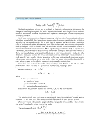 Processing and Analysis of Data 133
Median Value of
n + 1
2
th item
M
b g=
F
HG I
KJ
Median is a positional average and is used only in the context of qualitative phenomena, for
example, in estimating intelligence, etc., which are often encountered in sociological fields. Median is
not useful where items need to be assigned relative importance and weights. It is not frequently used
in sampling statistics.
Mode is the most commonly or frequently occurring value in a series. The mode in a distribution
is that item around which there is maximum concentration. In general, mode is the size of the item
which has the maximum frequency, but at items such an item may not be mode on account of the
effect of the frequencies of the neighbouring items. Like median, mode is a positional average and is
not affected by the values of extreme items. it is, therefore, useful in all situations where we want to
eliminate the effect of extreme variations. Mode is particularly useful in the study of popular sizes.
For example, a manufacturer of shoes is usually interested in finding out the size most in demand so
that he may manufacture a larger quantity of that size. In other words, he wants a modal size to be
determined for median or mean size would not serve his purpose. but there are certain limitations of
mode as well. For example, it is not amenable to algebraic treatment and sometimes remains
indeterminate when we have two or more model values in a series. It is considered unsuitable in
cases where we want to give relative importance to items under consideration.
Geometric mean is also useful under certain conditions. It is defined as the nth root of the
product of the values of n times in a given series. Symbolically, we can put it thus:
Geometric mean (or G.M.) = πXi
n
= ⋅ ⋅
X X X Xn
n
1 2 3 ...
where
G.M. = geometric mean,
n = number of items.
Xi
= ith value of the variable X
π = conventional product notation
For instance, the geometric mean of the numbers, 4, 6, and 9 is worked out as
G.M. = 4 69
3
. .
= 6
The most frequently used application of this average is in the determination of average per cent
of change i.e., it is often used in the preparation of index numbers or when we deal in ratios.
Harmonic mean is defined as the reciprocal of the average of reciprocals of the values of items
of a series. Symbolically, we can express it as under:
Harmonic mean (H.M.) = Rec.
Rec
∑ X
n
i
= Rec.
Rec. Rec. Rec.
X X X
n
n
1 2
+ + +
...
 