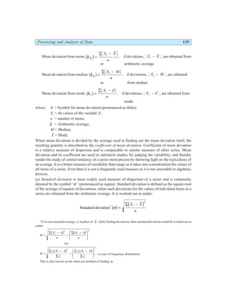 Processing and Analysis of Data 135
Mean deviation from mean δ X
i
X X
n
c h=
∑ −
, if deviations, X X
i − , are obtained from
or arithmetic average.
Mean deviation from median δm
i
X M
n
b g=
∑ −
, if deviations, X M
i − , are obtained
or from median
Mean deviation from mode δz
i
X Z
n
b g=
∑ −
, if deviations, X Z
i − , are obtained from
mode.
where δ = Symbol for mean deviation (pronounced as delta);
Xi
= ith values of the variable X;
n = number of items;
X = Arithmetic average;
M = Median;
Z = Mode.
When mean deviation is divided by the average used in finding out the mean deviation itself, the
resulting quantity is described as the coefficient of mean deviation. Coefficient of mean deviation
is a relative measure of dispersion and is comparable to similar measure of other series. Mean
deviation and its coefficient are used in statistical studies for judging the variability, and thereby
render the study of central tendency of a series more precise by throwing light on the typicalness of
an average. It is a better measure of variability than range as it takes into consideration the values of
all items of a series. Even then it is not a frequently used measure as it is not amenable to algebraic
process.
(c) Standard deviation is most widely used measure of dispersion of a series and is commonly
denoted by the symbol ‘ σ ’ (pronounced as sigma). Standard deviation is defined as the square-root
of the average of squares of deviations, when such deviations for the values of individual items in a
series are obtained from the arithmetic average. It is worked out as under:
Standard deviation*
σ
b g d i
=
∑ −
X X
n
i
2
*
If we use assumed average, A, in place of X while finding deviations, then standard deviation would be worked out as
under:
σ =
∑ −
−
∑ −
F
HG
I
KJ
X A
n
X A
n
i i
b g b g
2 2
Or
σ =
∑ −
∑
−
∑ −
∑
F
HG
I
KJ
f X A
f
f X A
f
i i
i
i i
i
b g b g
2 2
, in case of frequency distribution.
This is also known as the short-cut method of finding σ .
 
