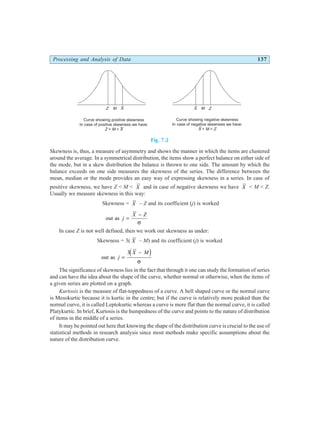 Processing and Analysis of Data 137
Fig. 7.2
Skewness is, thus, a measure of asymmetry and shows the manner in which the items are clustered
around the average. In a symmetrical distribution, the items show a perfect balance on either side of
the mode, but in a skew distribution the balance is thrown to one side. The amount by which the
balance exceeds on one side measures the skewness of the series. The difference between the
mean, median or the mode provides an easy way of expressing skewness in a series. In case of
positive skewness, we have Z < M < X and in case of negative skewness we have X < M < Z.
Usually we measure skewness in this way:
Skewness = X – Z and its coefficient (j) is worked
out as j
X Z
=
−
σ
In case Z is not well defined, then we work out skewness as under:
Skewness = 3( X – M) and its coefficient (j) is worked
out as j
X M
=
−
3d i
σ
The significance of skewness lies in the fact that through it one can study the formation of series
and can have the idea about the shape of the curve, whether normal or otherwise, when the items of
a given series are plotted on a graph.
Kurtosis is the measure of flat-toppedness of a curve. A bell shaped curve or the normal curve
is Mesokurtic because it is kurtic in the centre; but if the curve is relatively more peaked than the
normal curve, it is called Leptokurtic whereas a curve is more flat than the normal curve, it is called
Platykurtic. In brief, Kurtosis is the humpedness of the curve and points to the nature of distribution
of items in the middle of a series.
It may be pointed out here that knowing the shape of the distribution curve is crucial to the use of
statistical methods in research analysis since most methods make specific assumptions about the
nature of the distribution curve.
X X
Curve showing positive skewness
In case of positive skewness we have:
< <
Z M X
Curve showing negative skewness
In case of negative skewness we have:
< <
X M Z
Z Z
M M
 