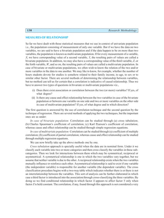 138 Research Methodology
MEASURES OF RELATIONSHIP
So far we have dealt with those statistical measures that we use in context of univariate population
i.e., the population consisting of measurement of only one variable. But if we have the data on two
variables, we are said to have a bivariate population and if the data happen to be on more than two
variables, the population is known as multivariate population. If for every measurement of a variable,
X, we have corresponding value of a second variable, Y, the resulting pairs of values are called a
bivariate population. In addition, we may also have a corresponding value of the third variable, Z, or
the forth variable, W, and so on, the resulting pairs of values are called a multivariate population. In
case of bivariate or multivariate populations, we often wish to know the relation of the two and/or
more variables in the data to one another. We may like to know, for example, whether the number of
hours students devote for studies is somehow related to their family income, to age, to sex or to
similar other factor. There are several methods of determining the relationship between variables,
but no method can tell us for certain that a correlation is indicative of causal relationship. Thus we
have to answer two types of questions in bivariate or multivariate populations viz.,
(i) Does there exist association or correlation between the two (or more) variables? If yes, of
what degree?
(ii) Is there any cause and effect relationship between the two variables in case of the bivariate
population or between one variable on one side and two or more variables on the other side
in case of multivariate population? If yes, of what degree and in which direction?
The first question is answered by the use of correlation technique and the second question by the
technique of regression. There are several methods of applying the two techniques, but the important
ones are as under:
In case of bivariate population: Correlation can be studied through (a) cross tabulation;
(b) Charles Spearman’s coefficient of correlation; (c) Karl Pearson’s coefficient of correlation;
whereas cause and effect relationship can be studied through simple regression equations.
In case of multivariate population: Correlation can be studied through (a) coefficient of multiple
correlation; (b) coefficient of partial correlation; whereas cause and effect relationship can be studied
through multiple regression equations.
We can now briefly take up the above methods one by one.
Cross tabulation approach is specially useful when the data are in nominal form. Under it we
classify each variable into two or more categories and then cross classify the variables in these sub-
categories. Then we look for interactions between them which may be symmetrical, reciprocal or
asymmetrical. A symmetrical relationship is one in which the two variables vary together, but we
assume that neither variable is due to the other. A reciprocal relationship exists when the two variables
mutually influence or reinforce each other. Asymmetrical relationship is said to exist if one variable
(the independent variable) is responsible for another variable (the dependent variable). The cross
classification procedure begins with a two-way table which indicates whether there is or there is not
an interrelationship between the variables. This sort of analysis can be further elaborated in which
case a third factor is introduced into the association through cross-classifying the three variables. By
doing so we find conditional relationship in which factor X appears to affect factor Y only when
factor Z is held constant. The correlation, if any, found through this approach is not considered a very
 