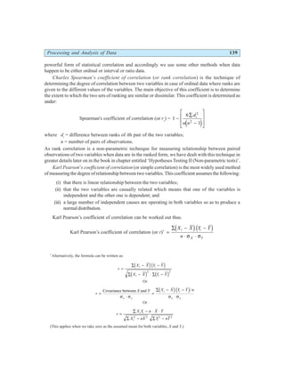 Processing and Analysis of Data 139
powerful form of statistical correlation and accordingly we use some other methods when data
happen to be either ordinal or interval or ratio data.
Charles Spearman’s coefficient of correlation (or rank correlation) is the technique of
determining the degree of correlation between two variables in case of ordinal data where ranks are
given to the different values of the variables. The main objective of this coefficient is to determine
the extent to which the two sets of ranking are similar or dissimilar. This coefficient is determined as
under:
Spearman's coefficient of correlation (or rs
) = 1
6
1
2
2
−
∑
−
L
N
MM
O
Q
PP
d
n n
i
e j
where di
= difference between ranks of ith pair of the two variables;
n = number of pairs of observations.
As rank correlation is a non-parametric technique for measuring relationship between paired
observations of two variables when data are in the ranked form, we have dealt with this technique in
greater details later on in the book in chapter entitled ‘Hypotheses Testing II (Non-parametric tests)’.
Karl Pearson’s coefficient of correlation (or simple correlation) is the most widely used method
of measuring the degree of relationship between two variables. This coefficient assumes the following:
(i) that there is linear relationship between the two variables;
(ii) that the two variables are casually related which means that one of the variables is
independent and the other one is dependent; and
(iii) a large number of independent causes are operating in both variables so as to produce a
normal distribution.
Karl Pearson’s coefficient of correlation can be worked out thus.
Karl Pearson’s coefficient of correlation (or r)*
=
∑ − −
⋅ ⋅
X X Y Y
n
i i
X Y
d id i
σ σ
*
Alternatively, the formula can be written as:
r
X X Y Y
X X Y Y
i i
i i
=
∑ − −
∑ − ⋅ ∑ −
d id i
d i d i
2 2
Or
r
X Y X X Y Y n
x y
i i
x y
=
⋅
=
∑ − −
⋅
Covariance between and
σ σ σ σ
d id i/
Or
r
X Y n X Y
X nX Y nY
i i
i i
=
∑ − ⋅ ⋅
∑ − ∑ −
2 2 2 2
(This applies when we take zero as the assumed mean for both variables, X and Y.)
 