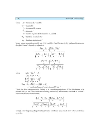 140 Research Methodology
where Xi
= ith value of X variable
X = mean of X
Yi
= ith value of Y variable
Y = Mean of Y
n = number of pairs of observations of X and Y
σ X = Standard deviation of X
σY = Standard deviation of Y
In case we use assumed means (Ax
and Ay
for variables X and Y respectively) in place of true means,
then Karl Person’s formula is reduced to:
∑ ⋅
−
∑ ⋅ ∑
F
HG I
KJ
∑
−
∑
F
HG I
KJ ∑
−
∑
F
HG I
KJ
dx dy
n
dx dy
n
dx
n
dx
n
dy
n
dy
n
i i i i
i i i i
2 2 2 2
∑ ⋅
−
∑ ⋅ ∑
F
HG I
KJ
∑
−
∑
F
HG I
KJ ∑
−
∑
F
HG I
KJ
dx dy
n
dx dy
n
dx
n
dx
n
dy
n
dy
n
i i i i
i i i i
2 2 2 2
where ∑ = ∑ −
dx X A
i i x
b g
∑ = ∑ −
dy Y A
i i y
d i
∑ = ∑ −
dx X A
i i x
2 2
b g
∑ = ∑ −
dy Y A
i i y
2 2
d i
∑ ⋅ = ∑ − −
dx dy X A Y A
i i i x i y
b gd i
n = number of pairs of observations of X and Y.
This is the short cut approach for finding ‘r’ in case of ungrouped data. If the data happen to be
grouped data (i.e., the case of bivariate frequency distribution), we shall have to write Karl Pearson’s
coefficient of correlation as under:
∑ ⋅ ⋅
−
∑
⋅
∑
F
HG I
KJ
∑
−
∑
F
HG I
KJ ∑
−
∑
F
HG I
KJ
f dx dy
n
f dx
n
f dy
n
f dx
n
f dx
n
f dy
n
f dy
n
ij i j i i j j
i i i i i j j j
2 2 2
where fij
is the frequency of a particular cell in the correlation table and all other values are defined
as earlier.
 