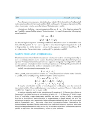 142 Research Methodology
Thus, the regression analysis is a statistical method to deal with the formulation of mathematical
model depicting relationship amongst variables which can be used for the purpose of prediction of the
values of dependent variable, given the values of the independent variable.
[Alternatively, for fitting a regression equation of the type $
Y = a + bX to the given values of X
and Y variables, we can find the values of the two constants viz., a and b by using the following two
normal equations:
∑ = + ∑
Y na b X
i i
∑ = ∑ + ∑
X Y a X b X
i i i i
2
and then solving these equations for finding a and b values. Once these values are obtained and have
been put in the equation $
Y = a + bX, we say that we have fitted the regression equation of Y on X
to the given data. In a similar fashion, we can develop the regression equation of X and Y viz., $
X =
a + bX, presuming Y as an independent variable and X as dependent variable].
MULTIPLE CORRELATION AND REGRESSION
When there are two or more than two independent variables, the analysis concerning relationship is
known as multiple correlation and the equation describing such relationship as the multiple regression
equation. We here explain multiple correlation and regression taking only two independent variables
and one dependent variable (Convenient computer programs exist for dealing with a great number of
variables). In this situation the results are interpreted as shown below:
Multiple regression equation assumes the form
$
Y = a + b1
X1
+ b2
X2
where X1
and X2
are two independent variables and Y being the dependent variable, and the constants
a, b1
and b2
can be solved by solving the following three normal equations:
∑ = + ∑ + ∑
Y na b X b X
i i i
1 1 2 2
∑ = ∑ + ∑ + ∑
X Y a X b X b X X
i i i i i i
1 1 1 1
2
2 1 2
∑ = ∑ + ∑ + ∑
X Y a X b X X b X
i i i i i i
2 2 1 1 2 2 2
2
(It may be noted that the number of normal equations would depend upon the number of
independent variables. If there are 2 independent variables, then 3 equations, if there are 3 independent
variables then 4 equations and so on, are used.)
In multiple regression analysis, the regression coefficients (viz., b1
b2
) become less reliable as
the degree of correlation between the independent variables (viz., X1
, X2
) increases. If there is a high
degree of correlation between independent variables, we have a problem of what is commonly
described as the problem of multicollinearity. In such a situation we should use only one set of the
independent variable to make our estimate. In fact, adding a second variable, say X2
, that is correlated
with the first variable, say X1
, distorts the values of the regression coefficients. Nevertheless, the
prediction for the dependent variable can be made even when multicollinearity is present, but in such
a situation enough care should be taken in selecting the independent variables to estimate a dependent
variable so as to ensure that multi-collinearity is reduced to the minimum.
 