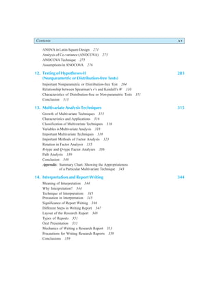 Contents xv
ANOVA in Latin-Square Design 271
Analysis of Co-variance (ANOCOVA) 275
ANOCOVA Technique 275
Assumptions in ANOCOVA 276
12. Testing of Hypotheses-II 283
(Nonparametric or Distribution-free Tests)
Important Nonparametric or Distribution-free Test 284
Relationship between Spearman’s r’s and Kendall’s W 310
Characteristics of Distribution-free or Non-parametric Tests 311
Conclusion 313
13. Multivariate Analysis Techniques 315
Growth of Multivariate Techniques 315
Characteristics and Applications 316
Classification of Multivariate Techniques 316
Variables in Multivariate Analysis 318
Important Multivariate Techniques 318
Important Methods of Factor Analysis 323
Rotation in Factor Analysis 335
R-type and Q-type Factor Analyses 336
Path Analysis 339
Conclusion 340
Appendix: Summary Chart: Showing the Appropriateness
of a Particular Multivariate Technique 343
14. Interpretation and Report Writing 344
Meaning of Interpretation 344
Why Interpretation? 344
Technique of Interpretation: 345
Precaution in Interpretation 345
Significance of Report Writing 346
Different Steps in Writing Report 347
Layout of the Research Report 348
Types of Reports 351
Oral Presentation 353
Mechanics of Writing a Research Report 353
Precautions for Writing Research Reports 358
Conclusions 359
 
