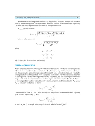Processing and Analysis of Data 143
With more than one independent variable, we may make a difference between the collective
effect of the two independent variables and the individual effect of each of them taken separately.
The collective effect is given by the coefficient of multiple correlation,
Ry x x
⋅ 1 2
defined as under:
R
b Y X nY X b Y X nY X
Y nY
y x x
i i i i
i
⋅ =
∑ − + ∑ −
∑ −
1 2
1 1 1 2 2 2
2 2
Alternatively, we can write
R
b x y b x y
Y
y x x
i i i i
i
⋅ =
∑ + ∑
∑
1 2
1 1 2 2
2
where
x1i
= (X1i
– X1
)
x2i
= (X2i
– X2
)
yi
= (Yi
– Y )
and b1
and b2
are the regression coefficients.
PARTIAL CORRELATION
Partial correlation measures separately the relationship between two variables in such a way that the
effects of other related variables are eliminated. In other words, in partial correlation analysis, we
aim at measuring the relation between a dependent variable and a particular independent variable by
holding all other variables constant. Thus, each partial coefficient of correlation measures the effect
of its independent variable on the dependent variable. To obtain it, it is first necessary to compute the
simple coefficients of correlation between each set of pairs of variables as stated earlier. In the case
of two independent variables, we shall have two partial correlation coefficients denoted ryx x
1 2
⋅ and
ryx x
2 1
⋅ which are worked out as under:
r
R r
r
yx x
y x x yx
yx
1 2
1 2 2
2
2 2
2
1
⋅
⋅
=
−
−
This measures the effort of X1
on Y, more precisely, that proportion of the variation of Y not explained
by X2
which is explained by X1
. Also,
r
R r
r
yx x
y x x yx
yx
2 1
1 2 1
1
2 2
2
1
⋅
⋅
=
−
−
in which X1
and X2
are simply interchanged, given the added effect of X2
on Y.
 