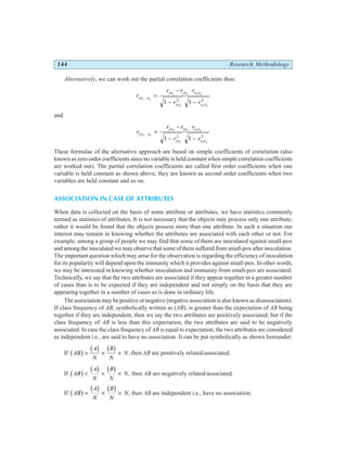 144 Research Methodology
Alternatively, we can work out the partial correlation coefficients thus:
r
r r r
r r
yx x
yx yx x x
yx x x
1 2
1 2 1 2
2 1 2
1 1
2 2
⋅ =
− ⋅
− −
and
r
r r r
r r
yx x
yx yx x x
yx x x
2 1
2 1 1 2
1 1 2
1 1
2 2
⋅ =
− ⋅
− −
These formulae of the alternative approach are based on simple coefficients of correlation (also
known as zero order coefficients since no variable is held constant when simple correlation coefficients
are worked out). The partial correlation coefficients are called first order coefficients when one
variable is held constant as shown above; they are known as second order coefficients when two
variables are held constant and so on.
ASSOCIATION IN CASE OF ATTRIBUTES
When data is collected on the basis of some attribute or attributes, we have statistics commonly
termed as statistics of attributes. It is not necessary that the objects may process only one attribute;
rather it would be found that the objects possess more than one attribute. In such a situation our
interest may remain in knowing whether the attributes are associated with each other or not. For
example, among a group of people we may find that some of them are inoculated against small-pox
and among the inoculated we may observe that some of them suffered from small-pox after inoculation.
The important question which may arise for the observation is regarding the efficiency of inoculation
for its popularity will depend upon the immunity which it provides against small-pox. In other words,
we may be interested in knowing whether inoculation and immunity from small-pox are associated.
Technically, we say that the two attributes are associated if they appear together in a greater number
of cases than is to be expected if they are independent and not simply on the basis that they are
appearing together in a number of cases as is done in ordinary life.
The association may be positive or negative (negative association is also known as disassociation).
If class frequency of AB, symbolically written as (AB), is greater than the expectation of AB being
together if they are independent, then we say the two attributes are positively associated; but if the
class frequency of AB is less than this expectation, the two attributes are said to be negatively
associated. In case the class frequency of AB is equal to expectation, the two attributes are considered
as independent i.e., are said to have no association. It can be put symbolically as shown hereunder:
If AB
A
N
B
N
N
b g b g b g
> × × ,then AB are positively related/associated.
If AB
A
N
B
N
N
b g b g b g
< × × , then AB are negatively related/associated.
If AB
A
N
B
N
N
b g b g b g
= × × , then AB are independent i.e., have no association.
 