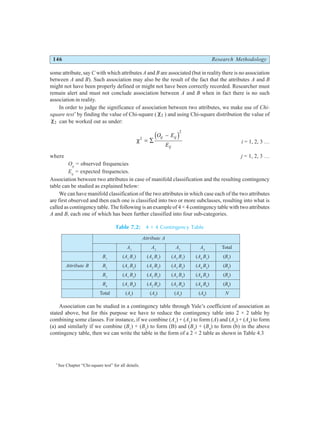 146 Research Methodology
some attribute, say C with which attributes A and B are associated (but in reality there is no association
between A and B). Such association may also be the result of the fact that the attributes A and B
might not have been properly defined or might not have been correctly recorded. Researcher must
remain alert and must not conclude association between A and B when in fact there is no such
association in reality.
In order to judge the significance of association between two attributes, we make use of Chi-
square test*
by finding the value of Chi-square ( χ2 ) and using Chi-square distribution the value of
χ2 can be worked out as under:
χ2
2
= ∑
−
O E
E
ij ij
ij
d i i = 1, 2, 3 …
where j = 1, 2, 3 …
Oij
= observed frequencies
Eij
= expected frequencies.
Association between two attributes in case of manifold classification and the resulting contingency
table can be studied as explained below:
We can have manifold classification of the two attributes in which case each of the two attributes
are first observed and then each one is classified into two or more subclasses, resulting into what is
called as contingency table. The following is an example of 4 × 4 contingency table with two attributes
A and B, each one of which has been further classified into four sub-categories.
Table 7.2: 4 × 4 Contingency Table
Attribute A
A1
A2
A3
A4
Total
B1
(A1
B1
) (A2
B1
) (A3
B1
) (A4
B1
) (B1
)
Attribute B B2
(A1
B2
) (A2
B2
) (A3
B2
) (A4
B2
) (B2
)
B3
(A1
B3
) (A2
B3
) (A3
B3
) (A4
B3
) (B3
)
B4
(A1
B4
) (A2
B4
) (A3
B4
) (A4
B4
) (B4
)
Total (A1
) (A2
) (A3
) (A4
) N
Association can be studied in a contingency table through Yule’s coefficient of association as
stated above, but for this purpose we have to reduce the contingency table into 2 × 2 table by
combining some classes. For instance, if we combine (A1
) + (A2
) to form (A) and (A3
) + (A4
) to form
(a) and similarly if we combine (B1
) + (B2
) to form (B) and (B3
) + (B4
) to form (b) in the above
contingency table, then we can write the table in the form of a 2 × 2 table as shown in Table 4.3
*
See Chapter “Chi-square test” for all details.
 