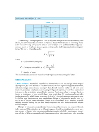 Processing and Analysis of Data 147
Table 7.3
Attribute
A a Total
Attribute B (AB) (aB) (B)
b (Ab) (ab) (b)
Total (A) (a) N
After reducing a contingency table in a two-by-two table through the process of combining some
classes, we can work out the association as explained above. But the practice of combining classes
is not considered very correct and at times it is inconvenient also, Karl Pearson has suggested a
measure known as Coefficient of mean square contingency for studying association in contingency
tables. This can be obtained as under:
C
N
=
+
χ
χ
2
2
where
C = Coefficient of contingency
χ2
= Chi-square value which is = ∑
−
O E
E
ij ij
ij
d i2
N = number of items.
This is considered a satisfactory measure of studying association in contingency tables.
OTHER MEASURES
1. Index numbers: When series are expressed in same units, we can use averages for the purpose
of comparison, but when the units in which two or more series are expressed happen to be different,
statistical averages cannot be used to compare them. In such situations we have to rely upon some
relative measurement which consists in reducing the figures to a common base. Once such method
is to convert the series into a series of index numbers. This is done when we express the given
figures as percentages of some specific figure on a certain data. We can, thus, define an index
number as a number which is used to measure the level of a given phenomenon as compared to the
level of the same phenomenon at some standard date. The use of index number weights more as a
special type of average, meant to study the changes in the effect of such factors which are incapable
of being measured directly. But one must always remember that index numbers measure only the
relative changes.
Changes in various economic and social phenomena can be measured and compared through
index numbers. Different indices serve different purposes. Specific commodity indices are to serve
as a measure of changes in the phenomenon of that commodity only. Index numbers may measure
cost of living of different classes of people. In economic sphere, index numbers are often termed as
 